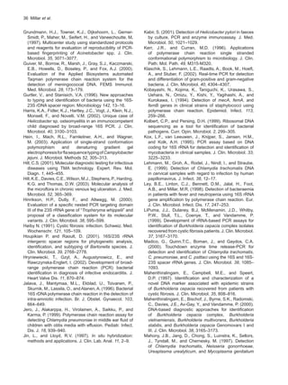 36  Millar et al.
Grundmann, H.J., Towner, K.J., Dijkshoorn, L., Gerner-
Smidt, P., Maher, M., Seifert, H., and Vaneechoutte, M.
(1997). Multicenter study using standardized protocols
and reagents for evaluation of reproducibility of PCR-
based fingerprinting of Acinetobacter spp. J. Clin.
Microbiol. 35, 3071–3077.
Guiver, M., Borrow, R., Marsh, J., Gray, S.J., Kaczmarski,
E.B., Howells, D., Boseley, P., and Fox, A.J. (2000).
Evaluation of the Applied Biosystems automated
Taqman polymerase chain reaction system for the
detection of meningococcal DNA. FEMS Immunol.
Med. Microbiol. 28, 173–179.
Gurtler, V., and Stanisich, V.A. (1996). New approaches
to typing and identification of bacteria using the 16S-
23S rDNA spacer region. Microbiology 142, 13–16.
Harris, K.A., Fidler, K.J., Hartley, J.C., Vogt, J., Klein, N.J.,
Monsell, F., and Novelli, V.M. (2002). Unique case of
Helicobacter sp. osteomyelitis in an immunocompetent
child diagnosed by broad-range 16S PCR. J. Clin.
Microbiol. 40, 3100–3103.
Hein, I., Mach, R.L., Farnleitner, A.H., and Wagner,
M. (2003). Application of single-strand conformation
polymorphism and denaturing gradient gel
electrophoresisforflasequencetypingofCampylobacter
jejuni. J. Microbiol. Methods 52, 305–313.
Hill, C.S. (2001). Molecular diagnostic testing for infectious
diseases using TMA technology. Expert. Rev. Mol.
Diagn. 1, 445–455.
Hill,K.E.,Davies,C.E.,Wilson,M.J.,Stephens,P.,Harding,
K.G. and Thomas, D.W. (2003). Molecular analysis of
the microflora in chronic venous leg ulceration. J. Med.
Microbiol. 52, 365–369.
Hinrikson, H.P., Dutly, F., and Altwegg, M. (2000).
Evaluation of a specific nested PCR targeting domain
III of the 23S rRNA gene of “Tropheryma whippelii” and
proposal of a classification system for its molecular
variants. J. Clin. Microbiol. 38, 595–599.
Høiby N. (1991). Cystic fibrosis: infection. Schweiz. Med.
Wochenschr. 121, 105–109.
Houpikian P, and Raoult, D. (2001). 16S/23S rRNA
intergenic spacer regions for phylogenetic analysis,
identification, and subtyping of Bartonella species. J.
Clin. Microbiol. 39, 2768–2778.
Hryniewiecki, T., Gzyl, A., Augustynowicz, E., and
Rawczynska-Englert, I. (2002). Development of broad-
range polymerase chain reaction (PCR) bacterial
identification in diagnosis of infective endocarditis. J.
Heart Valve Dis. 11, 870–874.
Jalava, J., Mantymaa, M.L., Ekblad, U., Toivanen, P.,
Skurnik, M., Lassila, O., andAlanen,A. (1996). Bacterial
16S rDNA polymerase chain reaction in the detection of
intra-amniotic infection. Br. J. Obstet. Gynaecol. 103,
664–649.
Jero, J., Alakarppa, H., Virolainen, A., Saikku, P., and
Karma, P. (1999). Polymerase chain reaction assay for
detecting Chlamydia pneumoniae in middle ear fluid of
children with otitis media with effusion. Pediatr. Infect.
Dis. J. 18, 939–940.
Jin, L., and Lloyd, R.V. (1997). In situ hybridization:
methods and applications. J. Clin. Lab. Anal. 11, 2–9.
Kabir, S. (2001). Detection of Helicobacter pylori in faeces
by culture, PCR and enzyme immunoassay. J. Med.
Microbiol. 50, 1021–1029.
Kerr, J.R., and Curran, M.D. (1996). Applications
of polymerase chain reaction single stranded
conformational polymorphism to microbiology. J. Clin.
Path. Mol. Path. 49, M315-M320.
Klaschik, S., Lehmann, L.E., Raadts, A., Book, M., Hoeft,
A., and Stuber, F. (2002). Real-time PCR for detection
and differentiation of gram-positive and gram-negative
bacteria. J. Clin. Microbiol. 40, 4304–4307.
Kobayashi, N., Kojima, K., Taniguchi, K., Urasawa, S.,
Uehara, N., Omizu, Y., Kishi, Y., Yagihashi, A., and
Kurokawa, I. (1994). Detection of mecA, femA, and
femB genes in clinical strains of staphylococci using
polymerase chain reaction. Epidemiol. Infect. 113,
259–266.
Kolbert, C.P., and Persing, D.H. (1999). Ribosomal DNA
sequencing as a tool for identification of bacterial
pathogens. Curr. Opin. Microbiol. 2, 299–305.
Kox, L.F., van Leeuwen, J., Knijper, S., Jansen, H.M.,
and Kolk, A.H. (1995). PCR assay based on DNA
coding for 16S rRNA for detection and identification of
mycobacteria in clinical samples. J. Clin. Microbiol. 33,
3225–3233.
Lehmann, M., Groh, A., Rodel, J., Nindl, I., and Straube,
E. (1999). Detection of Chlamydia trachomatis DNA
in cervical samples with regard to infection by human
papillomavirus. J. Infect. 38, 12–17.
Ley, B.E., Linton, C.J., Bennett, D.M., Jalal, H., Foot,
A.B., and Millar, M.R. (1998). Detection of bacteraemia
in patients with fever and neutropenia using 16S rRNA
gene amplification by polymerase chain reaction. Eur.
J. Clin. Microbiol. Infect. Dis. 17, 247–253.
LiPuma, J.J., Dulaney, B.J, McMenamin, J.D., Whitby,
P.W., Stull, T.L., Coenye, T., and Vandamme, P.
(1999). Development of rRNA-based PCR assays for
identification of Burkholderia cepacia complex isolates
recovered from cystic fibrosis patients. J. Clin. Microbiol.
37, 3167–3170.
Madico, G., Quinn,T.C., Boman, J., and Gaydos, C.A.
(2000). Touchdown enzyme time release-PCR for
detection and identification of Chlamydia trachomatis,
C. pneumoniae, and C. psittaci using the 16S and 16S-
23S spacer rRNA genes. J. Clin. Microbiol. 38, 1085–
1093.
Mahenthiralingam, E., Campbell, M.E., and Speert,
D.P. (1997). Identification and characterization of a
novel DNA marker associated with epidemic strains
of Burkholderia cepacia recovered from patients with
cystic fibrosis. J. Clin. Microbiol. 35, 808–816.
Mahenthiralingam, E., Bischof, J., Byrne, S.K., Radomski,
C., Davies, J.E., Av-Gay, Y., and Vandamme, P. (2000).
DNA-based diagnostic approaches for identification
of Burkholderia cepacia complex, Burkholderia
vietnamiensis, Burkholderia multivorans, Burkholderia
stabilis, and Burkholderia cepacia Genomovars I and
III. J. Clin. Microbiol. 38, 3165–3173.
Mahony, J.B., Jang, D., Chong, S., Luinstra, K., Sellors,
J., Tyndall, M., and Chernesky, M. (1997). Detection
of Chlamydia trachomatis, Neisseria gonorrhoeae,
Ureaplasma urealyticum, and Mycoplasma genitalium
 