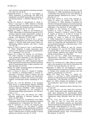 38  Millar et al.
chain reaction for early detection of bacterial meningitis.
Clin. Infect. Dis. 36, 40–45.
Schabereiter-Gurtner, C., Lubitz, W., and Rolleke, S.
(2003). Application of broad-range 16S rRNA PCR
amplification and DGGE fingerprinting for detection of
tick-infecting bacteria. J. Microbiol. Methods 52, 251–
260.
Schmidt, B.L., Aberer, E., Stockenhuber, C., Klade, H.,
Breier, F. and Luger, A. (1995). Detection of Borrelia
burgdorferi DNA by polymerase chain reaction in the
urine and breast milk of patients with Lyme Borreliosis.
Diag. Microbiol Infect. Dis. 21, 121–128.
Segonds, C., Heulin, T., Marty, N., and Chabanon, G.
(1999). Differentiation of Burkholderia species by PCR-
restriction fragment length polymorphism analysis of
the 16S rRNA gene and application to cystic fibrosis
isolates. J. Clin. Microbiol. 37, 2201–2208.
Shang, S., Fu, J., Dong, G., Hong, W., Du, L., and Yu,
X. (2003). Establishment and analysis of specific DNA
patterns in 16S-23S rRNA gene spacer regions for
differentiating different bacteria. Chin. Med. J. (Engl)
116, 129–133.
Sharma, S., Das, D., Anand, R., Das, T., and Kannabiran,
C. (2002). Reliability of nested polymerase chain
reaction in the diagnosis of bacterial endophthalmitis.
Am. J. Ophthalmol. 133, 142–144.
Siqueira, J.F. Jr, Rjcas, I.N., Oliveira, J.C., and Santos,
K.R. (2001). Detection of putative oral pathogens in
acute periradicular abscesses by 16S rDNA-directed
polymerase chain reaction. J. Endod. 27, 164–167.
Slater, E.R., and Owen, R.J. (1997). Restriction fragment
lengthpolymorphismanalysisshowsthatthehippuricase
gene of Campylobacter jejuni is highly conserved. Lett.
Appl. Microbiol. 25, 274–278.
Steege, D.A. (2000). Emerging features of mRNA decay
in bacteria. RNA 6, 1079–1090.
Such, J., Frances, R., Munoz, C., Zapater, P., Casellas,
J.A., Cifuentes, A., Rodriguez-Valera, F., Pascual, S.,
Sola-Vera, J., Carnicer, F., Uceda, F., Palazon, J.M., and
Perez-Mateo, M. (2002). Detection and identification
of bacterial DNA in patients with cirrhosis and culture-
negative, nonneutrocytic ascites. Hepatology 36, 135–
141.
Struelens, M.J. and the Members of the European
Study Group on Epidemiological Markers (ESGEM)
of the European Society for Clinical Microbiology and
Infectious Diseases (ESCMID). (1996). Consensus
guidelines for appropriate use and evaluation of
microbial epidemiologic typing systems. Clin. Microbiol.
Infect. 2, 2–11.
Tang, Y.W., Procop, G.W., and Persing, D.H. (1997).
Molecular diagnostics of infectious diseases. Clin.
Chem. 43, 2021–2038.
Therese, K.L., Anand, A.R., and Madhavan, H.N. (1998).
Polymerase chain reaction in the diagnosis of bacterial
endophthalmitis. Br. J. Ophthalmol. 82, 1078–1082.
Torres, P., Camarena, J.J., Gomez, J.R., Nogueira, J.M.,
Gimeno, V., Navarro, J.C., and Olmos, A. (2003).
Comparison of PCR mediated amplification of DNA and
the classical methods for detection of Mycobacterium
leprae in different types of clinical samples in leprosy
patients and contacts. Lepr. Rev. 74, 18–30.
Towner, K.J., Talbot, D.C.S., Curran, R., Webster, C.A. and
Humphreys, H. (1998). Development and evaluation of
a PCR-based immunoassay for the rapid detection of
methicillin-resistant Staphylococcus aureus. J. Med.
Microbiol. 47, 1–7.
Tunney, M.M., Patrick, S., Curran, M.D., Ramage, G.,
Hanna, D., Nixon, J.R., Gorman, S.P., Davis, R.I.,
and Anderson, N. (1999). Detection of prosthetic hip
infectionatrevisionarthroplastybyimmunofluorescence
microscopy and PCR amplification of the bacterial 16S
rRNA gene. J. Clin. Microbiol. 37, 3281–3290.
Van Belkum, A., Van Leeuwen, W., Kaufmann, M.E.,
Cookson, B., Forey, F., Etienne, J., Goering, R.,
Tenover, F., Steward, C., O’Brien, F., Grubb, W., Tassios,
P., Legakis, N., Morvan, A., El Solh, N., de Ryck, R.,
Struelens, M., Salmenlinna, S., Vuopio-Varkila, J.,
Kooistra, M., Talens, A., Witte, W., and Verbrugh,
H. (1998). Assessment of resolution and intercenter
reproducibility of results of genotyping Staphylococcus
aureus by pulsed-field gel electrophoresis of SmaI
macrorestriction fragments: a multicenter study. J. Clin.
Microbiol. 36, 1653–1659.
van der Heijden, I.M., Wilbrink, B., Vije, A.E., Schouls,
L.M., Breedveld, F.C., and Tak, P.P. (1999). Detection
of bacterial DNA in serial synovial samples obtained
during antibiotic treatment from patients with septic
arthritis. Arthritis Rheum. 42, 2198–2203.
Wang, S.X., and Tay, L. (2002). Early identification of
Mycobacterium tuberculosis complex in BACTEC
cultures by ligase chain reaction. J. Med. Microbiol. 51,
710–712.
Weaver, J.W., and Rowe, M.T. (1997). Effect of non-target
cells on the sensitivity of the PCR for Escherichia coli
O157:H7. Lett. Appl. Microbiol. 25, 109–112.
Westergren, V., Bassiri, M., and Engstrand, L. (2003).
Bacteria detected by culture and 16S rRNA sequencing
in maxillary sinus samples from intensive care unit
patients. Laryngoscope 113, 270–275.
Whitby, P.W., Carter, K.B., Burns, J.L., Royall, J.A.,
LiPuma, J.J., and Stull, T.L. (2000). Identification and
detection of Stenotrophomonas maltophilia by rRNA-
directed PCR. J. Clin. Microbiol. 38, 4305–4309.
Wilson, I.G. (1997). Inhibition and facilitation of nucleic
acid amplification. Appl. Environ. Microbiol. 63, 3741–
3751.
Woese, C.R. (1987). Bacterial evolution. Microbiol. Rev.
51, 221–271.
Woo, P.C., Woo, G.K., Lau, S.K., Wong. S.S., and Yuen,
K. (2002). Single gene target bacterial identification.
groEL gene sequencing for discriminating clinical
isolates of Burkholderia pseudomallei and Burkholderia
thailandensis. Diagn. Microbiol. Infect. Dis. 44, 143–
149.
Woo, P.C., Fung, A.M., Lau, S.K., Chan, B.Y., Chiu,
S.K., Teng, J.L., Que, T.L., Yung, R.W., and Yuen,
KY. (2003). Granulicatella adiacens and Abiotrophia
defectiva bacteraemia characterized by 16S rRNA gene
sequencing. J. Med. Microbiol. 52, 137–140.
Wu. L., Patten, N., Yamashiro, C.T., and Chui B. (2002).
Extraction and amplification of DNA from formalin-fixed,
paraffin-embedded tissues. Appl. Immunohistochem.
Mol. Morphol. 10, 269–274.
 