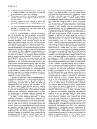 22  Millar et al.
a.	 In order to prove that a certain microbe is the cause
of a certain disease, that same microbe must be
found present in all cases of the disease.
b.	 This microbe must then be completely separated
from the diseased body and grown outside that body
in a pure culture.
c.	 This pure culture must be capable of gibing the
disease to healthy animals by inoculating them with
it.
d.	 The same microbe should then be obtained from the
animals so inoculated, and then grown again in a
pure culture outside the body.
Koch was a great pioneer in medical microbiology
and his postulates are still considered fundamental
to bacteriology even today. Communicable diseases
can occur in populations and cause epidemics or even
pandemic problems. Some outbreak diseases are so
serious that they can cause hundreds, thousands, even
millions of deaths, in epidemic or pandemic proportions.
For example, bubonic plague, caused by Yersinia pestis,
originally spread from Asia and was carried by rat-fleas
via the ports of the Black Sea to Europe, which caused 42
million deaths, 25 million in Europe, in just less than five
years between 1347 and 1352, reducing the population
of Europe to 50 million. The scourge of tuberculosis was
about to appear. Bunyon’s epithet, “The Captain of the
Men of Death”, tells of the overwhelming fear that the
disease was associated with, even until today. Until the
present era, it was recognized and feared as one of the
most common and most serious hazards of life, one from
which escape was almost impossible. At the same time,
the well-known Renaissance physician, Jean François
Fernel was performing some early and important studies
on the circulatory system. In Fernel’s book Medicini, he
describes descriptions of several pathological conditions,
including what is now believed to be some of the earliest
published accounts of endocarditis.
Comparing conventional detection methods of which
have been developing over a century, molecular detection
methods are relatively very young, with a history of
approximately no more than 20 years old. Although
deoxyribonucleic acid, or DNA, was discovered in the
late 1860s, it was not used until the restriction enzyme
and the recombinant DNA techniques were discovered
in the 1970s. During this time, many scientists worked
diligently to find the profound mystery of DNA. To trace
the development of molecular detection methods, we
should remember some pioneers and their discoveries.
In 1869, Johann Friedrich Miescher, a Swiss
physician, discovered a weakly acidic substance of
unknown function in the nuclei of human white blood cells,
this substance, which was later named, deoxyribonucleic
acid, or DNA. The substance was largely ignored for
nearly a century because it seemed too simple to serve
any significant purpose. This view changed dramatically
in 1949, when Erwin Chargaff, a biochemist, reported that
DNA composition was species specific; that is, that the
amount of DNA and its nitrogenous bases varied from one
species to another. In addition, Chargaff founds that the
amount of adenine equalled the amount of thymine, and
the amount of guanine equalled the amount of cytosine
in DNA, from every species. During this time scientists
discovered that chromosomes, which were known to carry
hereditary information, consisted of DNA and proteins.
In 1928, Franklin Griffith, a British medical officer,
discovered that genetic information could be transferred
from heat-killed bacteria cells to viable organisms.
This phenomenon, called transformation, provided the
first evidence that the genetic material is a heat-stable
chemical. In 1944, Oswald Avery, a Canadian physician
and bacteriologist, and his colleagues McCarty and Colin
MacLeod, identified Griffith’s transforming agent as DNA.
Experiments conducted throughout the 1940s showed
that DNA actually seemed to be the genetic material.
However, it was still not known what the structure of
DNA was, and how such a molecule could contain all the
information needed to produce a human being or other
living organisms, until 1953, when James Watson and
Francis Crick discovered the molecular structure of DNA.
After building successive scale models of possible DNA
structures, they deduced that it must take the twisted-
ladder shape of a double helix. The sides of the ladder
consist of a “backbone” of sugar and phosphate molecules.
The nitrogen-rich bases, A, T, G and C, form the “rungs” of
the ladder on the inside of the helix. The pair discovered
that base A would only pair with T, while G would only pair
with C. They were awarded the Nobel Prize in Physiology
or Medicine in 1962 for their discovery, shared with
Maurice Wilkins, whose work with Rosalind Franklin on X-
ray crystallography had provided further crucial evidence.
In 1961, François Jacob and Jacques Monod develop a
theory of genetic regulatory mechanisms, showing how,
on a molecular level, certain genes are activated and
suppressed and they were awarded the Nobel Prize in
Physiology or Medicine in 1962 for their contribution.
In 1961 Marshall Nirenberg, a young biochemist at the
National Institute of Arthritic and Metabolic Diseases,
discovered the first “triplet”—a sequence of three bases
of DNA that codes for one of the twenty amino acids that
serve as the building blocks of proteins. Subsequently,
within five years, the entire genetic code was deciphered.
At end of 1960s, almost all about the DNA structures
and functions were understood in theory, but people still
could not get any gene as they wanted or change any
gene as they needed until 1970s when some in important
enzymes were discovered. In 1970, Hamilton Smith,
an American microbiologist, isolated the first restriction
enzyme, an enzyme that cuts DNA at a very specific
nucleotide sequence. Over the next few years, several
more restriction enzymes were isolated. He shared
the Nobel Prize in Physiology or Medicine with Werner
Arber and Daniel Nathans in 1978 for his discovery. In
1972, Paul Berg assembled the first DNA molecules that
combined genes from different organisms. Results of his
experiments represented crucial steps in the subsequent
development of recombinant genetic engineering. In
1980, Paul Berg shared the Nobel Prize in Chemistry with
Walter Gilbert and Frederick Sanger, for “his fundamental
studies of the biochemistry of nucleic acids, with particular
regard to recombinant DNA.” In 1973, Stanley Cohen
and Herbert Boyer combined their efforts to create the
 