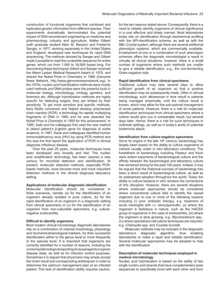 Molecular Diagnostics of Medically Important Bacterial Infections  23
construction of functional organisms that combined and
replicated genetic information from different species. Their
experiments dramatically demonstrated the potential
impact of DNA recombinant engineering on medicine and
pharmacology, industry and agriculture. Walter Gilbert
(with graduate student Allan M. Maxam) and Frederick
Sanger, in 1977, working separately in the United States
and England, developed new techniques for rapid DNA
sequencing. The methods devised by Sanger and Gilbert
made it possible to read the nucleotide sequence for entire
genes, which run from 1,000 to 30,000 bases long. For
discovering these techniques Gilbert and Sanger received
the Albert Lasker Medical Research Award in 1979, and
shared the Nobel Prize in Chemistry in 1980 (Genome
News Network, http://www.genomenewsnetwork.org). In
the 1970s, nucleic acid hybridization methods were mostly
used methods and DNA probes were the powerful tools in
molecular biology, microbiology, virology, genetics, and
forensics etc. Although hybridization methods are highly
specific for detecting targets, they are limited by their
sensitivity. To get more sensitive and specific methods,
Kary Mullis conceived and helped develop polymerase
chain reaction (PCR), a technology for rapidly multiplying
fragments of DNA in 1983 and he was awarded the
Nobel Prize in Chemistry in 1993 for this achievement. In
1985, Saiki and his colleagues first used the new method
to detect patient’s β-globin gene for diagnosis of sickle
anaemia. In 1987, Kwok and colleagues identified human
immunodeficiency virus (HIV) by using PCR method and
this was the first report the application of PCR in clinical
diagnosis infectious disease.
Over the past 20 years, molecular techniques have
been developed very broadly and fast. The nucleic
acid amplification technology has been opened a new
century for microbial detection and identification. At
present, molecular detection methods, especially PCR-
based methods, have become more and more important
detection methods in the clinical diagnosis laboratory
setting.
Applications of molecular diagnostic identification
Molecular identification should be considered in
three scenarios, namely (a) for the identification of an
organism already isolated in pure culture, (b) for the
rapid identification of an organism in a diagnostic setting
from clinical specimens or (c) for the identification of an
organism from non-culturable specimens, e.g. culture-
negative endocarditis.
Difficult to identify organisms
Most modern clinical microbiology diagnostic laboratories
rely on a combination of colonial morphology, physiology
and biochemical/serological markers, for their successful
identification either to the genus level or more frequently
to the species level. It is important that organisms are
correctly identified for a number of reasons, including the
correctepidemiologicalreportingofcausalagentsinagiven
disease state, as well as for infection control purposes.
Sometimes it is argued that physicians may simply accept
the Gram result and corresponding antibiogram in order to
determine the optimum management plan of an infected
patient. This lack of identification ability requires caution,
for the two reasons stated above. Consequently, there is a
need to reliably identify organisms of clinical significance
in a cost effective and timely manner. Most laboratories
today rely on identification through biochemical profiling
with the API-identification schema, as well as with the
BBL-Crystal system, although there are several additional
phenotypic systems, which are commercially available.
Employment of one or a combination of such phenotypic
schemes offers the diagnostic microbiologist a result in
virtually all clinical situations, however, there is a small
number of organisms where such methods are unable
to give a reliable identification, e.g., the non-fermenting
Gram-negative rods.
Rapid identification from clinical specimens
Traditional culture may take several days to allow
sufficient growth of an organism so that a positive
identification may be subsequently made. Often in clinical
microbiology, such allowances in time result in patients
being managed empirically, until the culture result is
known, which may allow for the sub-optimal management
of some patients. However, there is a role for molecular
identification techniques from clinical specimens where a
culture would give you a comparable result, but several
days later. Hence, there is a role for such techniques in
outbreak settings, as well as in today’s world of potential
bioterrorist attack.
Identification from culture-negative specimens
Since its origins in the late 19th
century, bacteriology has
largely been based on the ability to culture organisms of
interest usually under in vitro laboratory conditions. The
forefathers of bacteriology including Pasteur and Koch
were ardent exponents of bacteriological culture and the
affinity between the bacteriologist and laboratory culture
has remained strong for the past 100 years. Indeed, it may
be argued that the historical success of bacteriology has
been a direct result of bacteriological culture, as well as
its widespread adoption throughout the world. Today the
ability to culture bacteria in vitro remains the cornerstone
of this discipline. However, there are several situations
where molecular approaches should be considered
where conventional culture fails to identify the causal
organism due to one or more of the following reasons
including (i) prior antibiotic therapy, e.g. treatment of
acute meningitis with i.v. benzylpenicillin, (ii) where the
organism is fastidious in nature, such as the HACEK
group of organisms in the case of endocarditis, (iii) where
the organism is slow growing, e.g. Mycobacterium spp.,
(iv) where specialized cell culture techniques are required,
e.g. Chlamydia spp. and Coxiella burnetti.
Molecular methods may be included in the diagnostic
laboratory’s diagnostic algorithm, thus enabling
laboratories to make a rapid and reliable identification.
Several molecular approaches may be adopted to help
with the identification.
Description of molecular techniques employed in
medical microbiology
Nucleic acid hybridization is based on the ability of two
single nucleic acid strands that have complementary base
sequences to specifically bond with each other and form
 