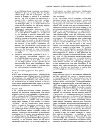 Molecular Diagnostics of Medically Important Bacterial Infections  25
an anti-dsDNA antibody, particularly recognizes the
hybridization product, resulting from the reaction
between target DNA and a DNA probe. The final
product is revealed by means of a colorimetric
reaction. The DEIA increases the sensitivity of a
previous PCR by including enzymatic reactions.
The hybridization between specific probe and PCR-
amplified target DNA, as well as the formation of
target DNA/probe hybrids and anti-dsDNA antibody
complex, also enhances the specificity.
4.	 Single-strand conformation polymorphism (PCR-
SSCP): SSCP generally is used as a microbe typing
and mutation detection method. It can also be used
for the purposes of microbe identification. After
PCR products are denatured to two single-stranded
DNAs, the physical conformational changes in single-
stranded DNA are based on the physiochemical
propertiesofthenucleotidesequence.Conventionally,
the variations in the physical conformation are
detected with non-denaturing polyacrylamide gel
electrophoresis and stained with silver. Also, the
result can be detected by using fluorescence-
labelled primers and analysed on an automated DNA
sequencer,
5.	 Restriction endonuclease digestions (PCR-RFLP):
After restriction endonuclease digestions, the
amplified DNA fragments are cut to different small
fragments according to their DNA sequences.
The resulting fragments can be separated by gel
electrophoresis, and/or then transferred to a nylon
membrane. RFLP usually is used as a microbe typing
and epidemiological investigative method.
Reverse transcription-polymerase chain reaction
(RT-PCR)
RT-PCR is the technique of synthesis of cDNA from RNA
by reverse transcription (RT) firstly, which is then followed
with amplification of a specific cDNA by PCR. This is the
most useful and sensitive technique for mRNA detection
and quantitation that is currently available. RT-PCR is
mostly used to detect viruses and the viability of microbial
cells through examination of microbial mRNA.
Real-time PCR
In 1993, Higuchi first described a simple, quantitative
assay for any amplifiable DNA sequence. This method
is based on using fluorescent labelled probes to detect,
confirm, and quantify the PCR products as they are being
generated in real time. In recent years, some commercial
automated real-time PCR systems have been available
(LightCycler & TaqMan). In these systems, such as the
LightCyclerTM
and the SmartCycler®, these systems
perform the real-time fluorescence monitoring by using
fluorescent dyes such as SYBR-Green I, which binds
non-specifically to double-stranded DNAgenerated during
the PCR amplification. Others, such as the TaqMan, use
florescent probes that bind specifically to amplification
target sequences. At present, some broad range primers
and probes targeting the 16S rRNA gene have been
developed in these systems to detect and identify bacteria
universally. The real-time PCR systems not only reduce
the detection time (results can be ready in less than on
hour), but also can reduce contamination risks because
amplification and detection occur within a closed system.
DNA sequencing
In 1977, two different methods for sequencing DNA were
developed, namely, the chain termination method and
the chemical degradation method. Both methods were
equally popular to begin with, but, the chain termination
method soon become more popular and this method is
more commonly used today. This method is based on the
principle that single-stranded DNA molecules that differ in
length by just a single nucleotide can be separated from
one another using polyacrylamide gel electrophoresis.
The fixed laser beam excites the fluorescently labelled
DNA bands and the light emitted is detected by sensitive
photodetectors. DNA sequence data is the most accurate
and definitive way to identify microbes because the
microbes may be identified by base pair to base pair of
the nucleic acid. The DNA sequences of the variable
regions form the basis of phylogenetic classification of
microbes. By sequencing broad range PCR products,
it is possible to detect DNA from almost any bacterial
species. After comparing the resulting sequences with
known sequences in GenBank or other databases, the
identity of the unknown bacteria can be revealed. Since
the 1990s, 16S rDNA sequencing has become a powerful
tool, which is used more and more in microbial detection
and identification algorithms, especially for unusual,
non-culturable, fastidious and slow growing pathogens,
or after antibiotics that have been administered to the
patient. Such a technique as this is becoming a routine
method of detection and identification of bacteria, thus
overall helping to combat infectious diseases.
Gene targets
Unlike diagnostic virology of which targets DNA as well
as RNA, traditionally the majority of diagnostic assays
in medical bacteriology have been based around the
amplification of DNA in a target gene, as opposed to
mRNA or other nucleic acid signal. This may be performed
as DNA is an extremely stable molecule (Farkas et al.,
1996), as opposed to mRNA which has a short half-life
(Carpousis, 2002; Steege, 2000). Generally molecular
diagnostics in clinical bacteriology is not concerned
with regard to the viable status of a organism being
detected, but is concerned with the qualitative detection
of an organism in a symptomatic patient with the relative
clinical presentation, e.g., the detection of meningococcal
DNA in the cerebral spinal fluid of a paediatric patient with
suspected meningitis. The scenario is completely different
where medical bacteriology interfaces with food/public
health microbiology, where simple qualitative detection of
DNA from pathogenic foodborne bacteria is insufficient or
can indeed be misleading and where other more defined
molecular viability assays are required, e.g. the molecular
detection of viable versus non-viable Salmonella sp. in
a sample of dried milk powder suspected of causing
food-poisoning. In this case, it is insufficient to simply
detect the presence/absence of Salmonella DNA from
an extract of the milk powder as a false positive may be
detected under these circumstances, but which in reality
represents archival DNA from dead cells killed during the
 