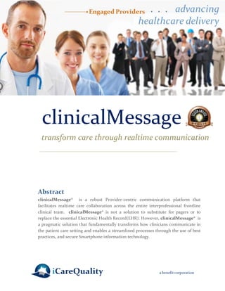 clinicalMessage 
transform care through realtime communication 
Abstract 
clinicalMessage® is a robust Provider-centric communication platform that facilitates realtime care collaboration across the entire interprofessional frontline clinical team. clinicalMessage® is not a solution to substitute for pagers or to replace the essential Electronic Health Record(EHR). However, clinicalMessage® is a pragmatic solution that fundamentally transforms how clinicians communicate in the patient care setting and enables a streamlined processes through the use of best practices, and secure Smartphone information technology. 
 