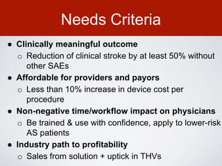 Needs Criteria
● Clinically meaningful outcome
o Reduction of clinical stroke by at least 50% without
other SAEs
● Affordable for providers and payors
o Less than 10% increase in device cost per
procedure
● Non-negative time/workflow impact on physicians
o Be trained & use with confidence, apply to lower-risk
AS patients
● Industry path to profitability
o Sales from solution + uptick in THVs
 