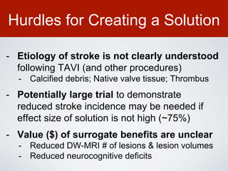 Hurdles for Creating a Solution
- Etiology of stroke is not clearly understood
following TAVI (and other procedures)
- Calcified debris; Native valve tissue; Thrombus
- Potentially large trial to demonstrate
reduced stroke incidence may be needed if
effect size of solution is not high (~75%)
- Value ($) of surrogate benefits are unclear
- Reduced DW-MRI # of lesions & lesion volumes
- Reduced neurocognitive deficits
 