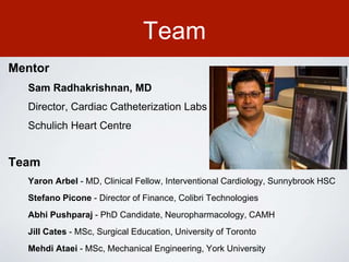 Team
Mentor
Sam Radhakrishnan, MD
Director, Cardiac Catheterization Labs
Schulich Heart Centre
Team
Yaron Arbel - MD, Clinical Fellow, Interventional Cardiology, Sunnybrook HSC
Stefano Picone - Director of Finance, Colibri Technologies
Abhi Pushparaj - PhD Candidate, Neuropharmacology, CAMH
Jill Cates - MSc, Surgical Education, University of Toronto
Mehdi Ataei - MSc, Mechanical Engineering, York University
 