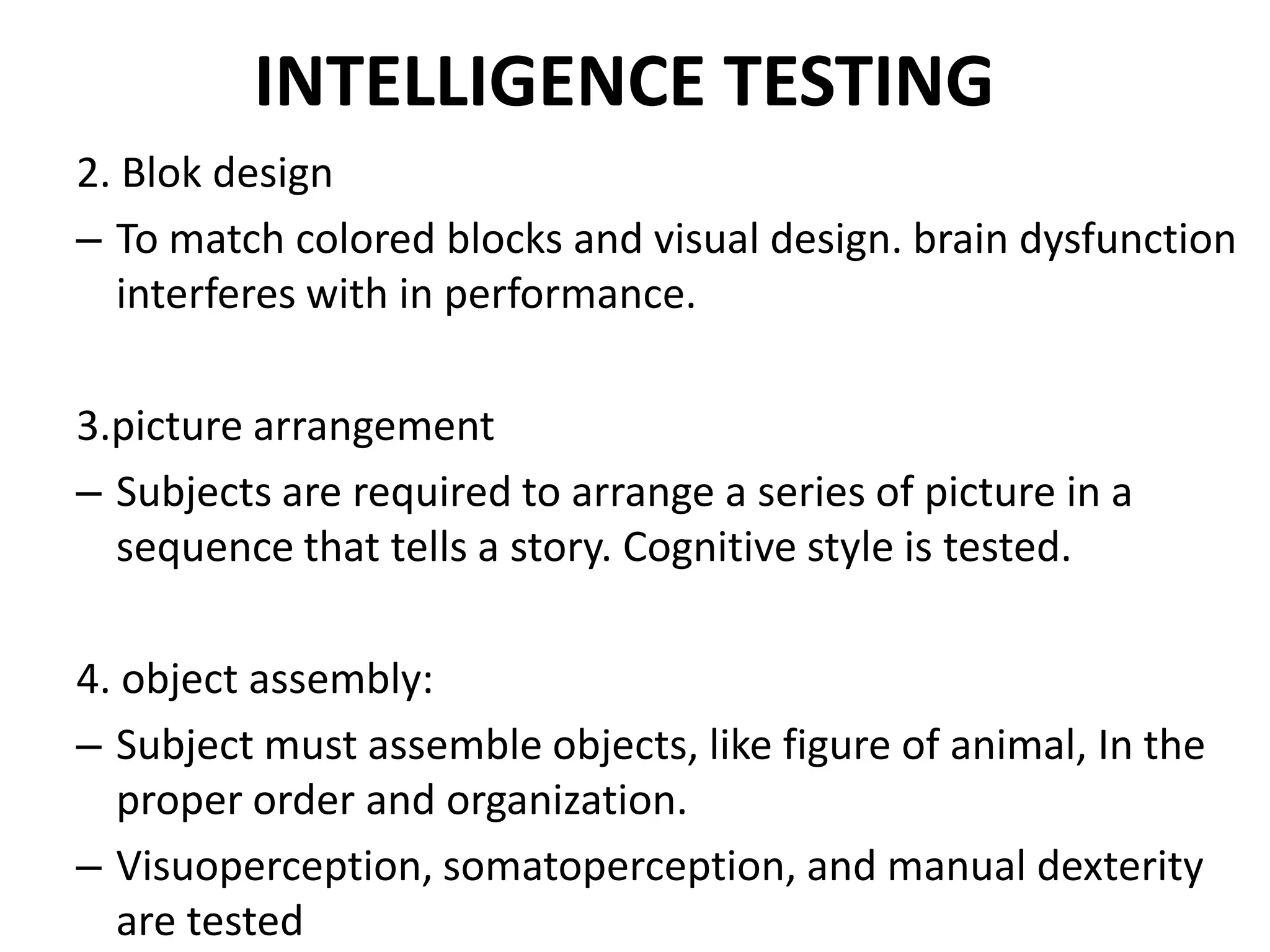 INTELLIGENCE TESTING
2. Blok design
– To match colored blocks and visual design. brain dysfunction
  interferes with in performance.

3.picture arrangement
– Subjects are required to arrange a series of picture in a
  sequence that tells a story. Cognitive style is tested.

4. object assembly:
– Subject must assemble objects, like figure of animal, In the
  proper order and organization.
– Visuoperception, somatoperception, and manual dexterity
  are tested
 