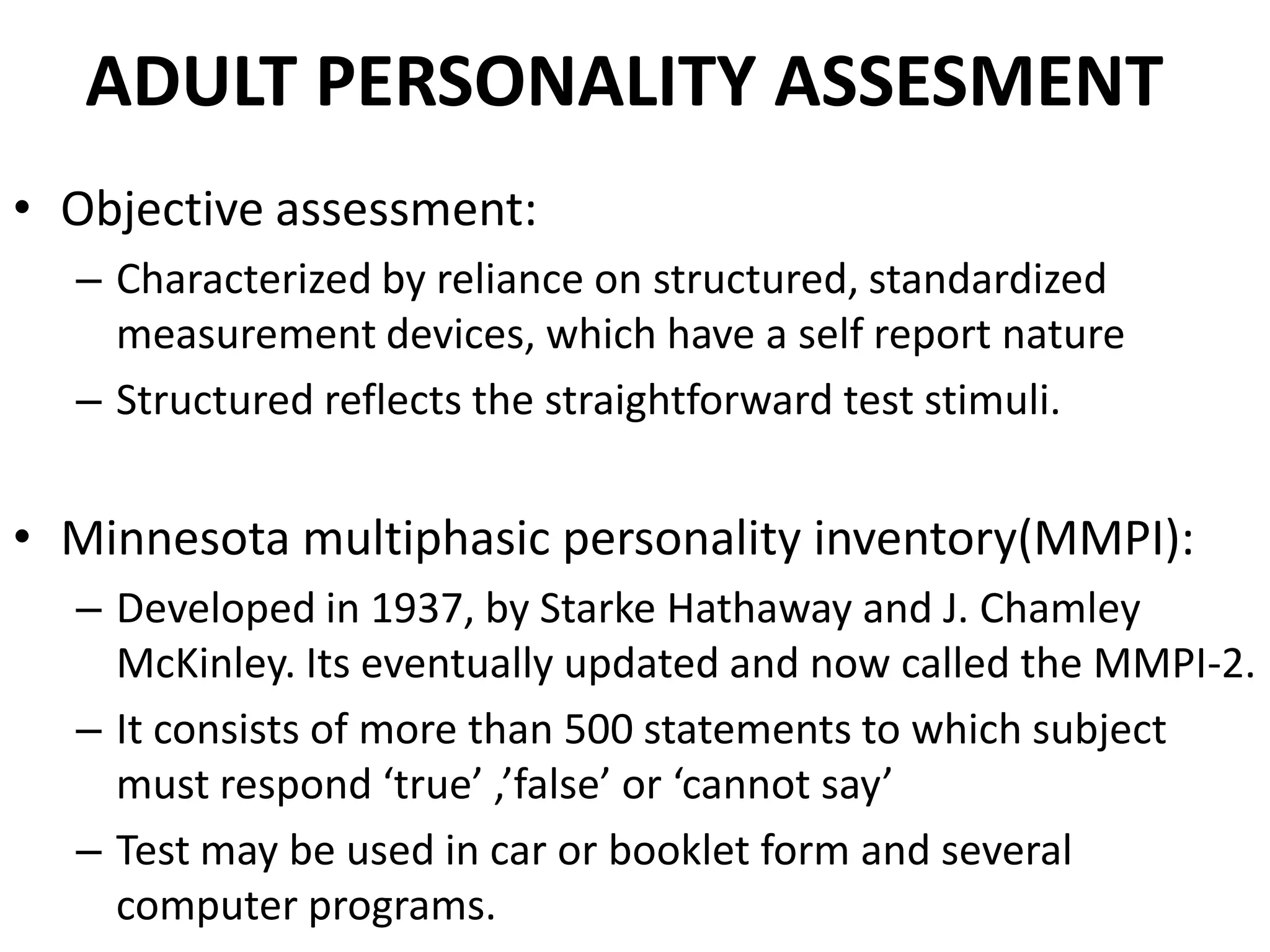 ADULT PERSONALITY ASSESMENT
• Objective assessment:
  – Characterized by reliance on structured, standardized
    measurement devices, which have a self report nature
  – Structured reflects the straightforward test stimuli.


• Minnesota multiphasic personality inventory(MMPI):
  – Developed in 1937, by Starke Hathaway and J. Chamley
    McKinley. Its eventually updated and now called the MMPI-2.
  – It consists of more than 500 statements to which subject
    must respond ‘true’ ,’false’ or ‘cannot say’
  – Test may be used in car or booklet form and several
    computer programs.
 