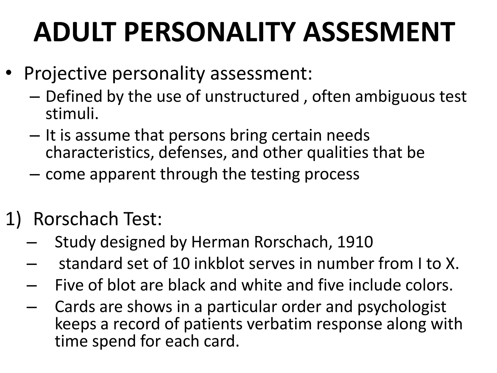 ADULT PERSONALITY ASSESMENT
• Projective personality assessment:
  – Defined by the use of unstructured , often ambiguous test
    stimuli.
  – It is assume that persons bring certain needs
    characteristics, defenses, and other qualities that be
  – come apparent through the testing process

1) Rorschach Test:
  – Study designed by Herman Rorschach, 1910
  – standard set of 10 inkblot serves in number from I to X.
  – Five of blot are black and white and five include colors.
  – Cards are shows in a particular order and psychologist
    keeps a record of patients verbatim response along with
    time spend for each card.
 