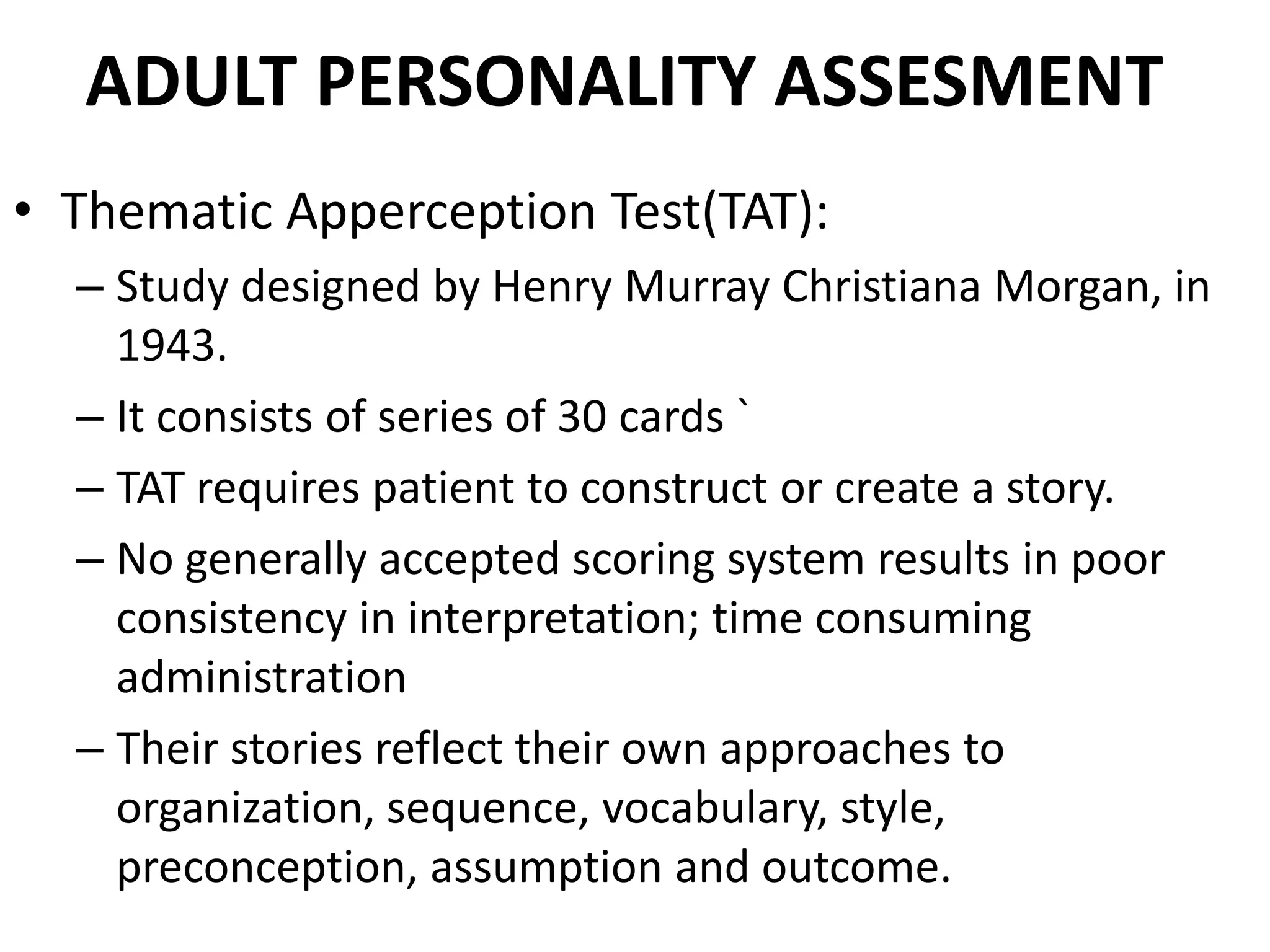 ADULT PERSONALITY ASSESMENT
• Thematic Apperception Test(TAT):
  – Study designed by Henry Murray Christiana Morgan, in
    1943.
  – It consists of series of 30 cards `
  – TAT requires patient to construct or create a story.
  – No generally accepted scoring system results in poor
    consistency in interpretation; time consuming
    administration
  – Their stories reflect their own approaches to
    organization, sequence, vocabulary, style,
    preconception, assumption and outcome.
 