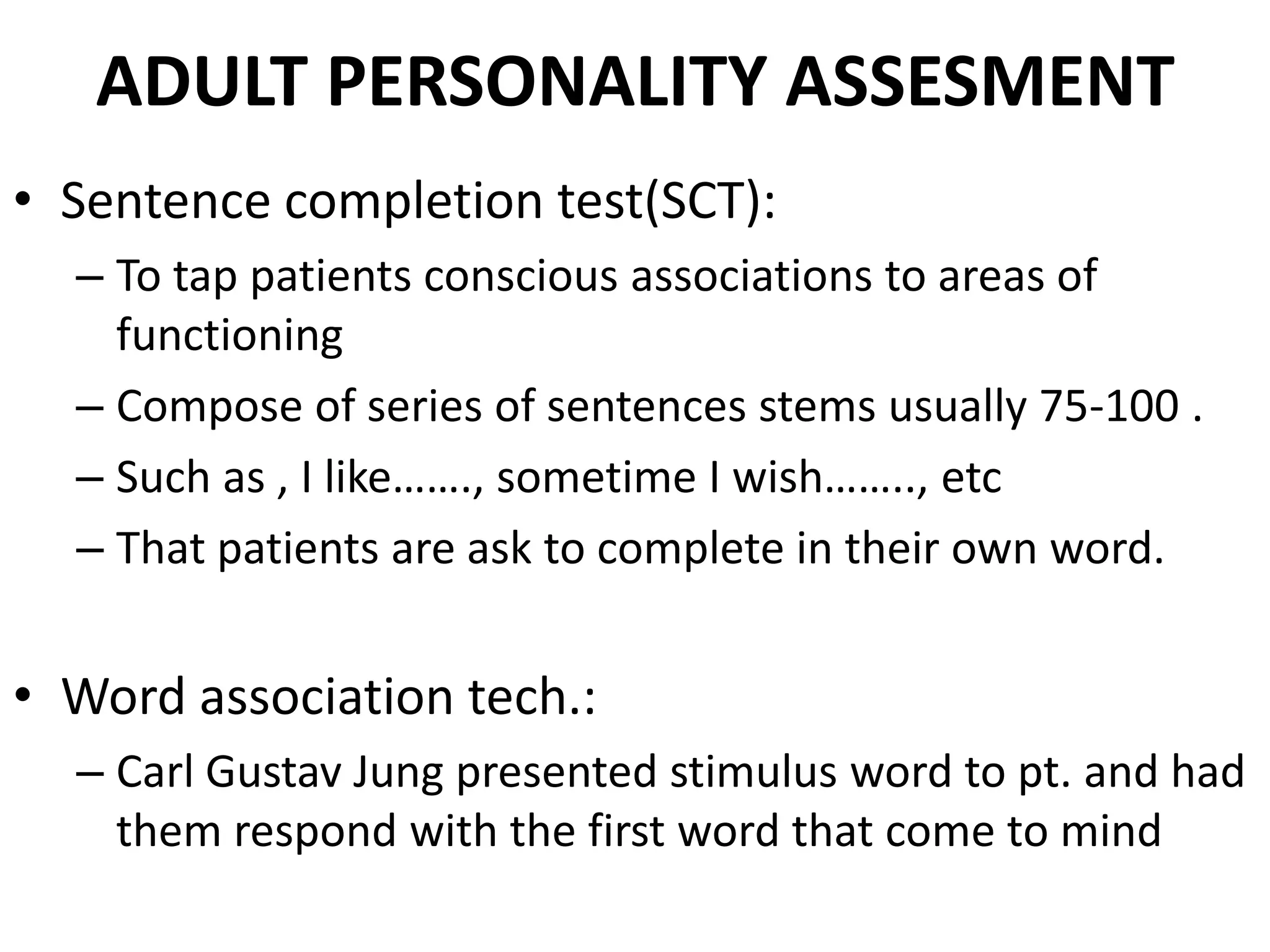 ADULT PERSONALITY ASSESMENT
• Sentence completion test(SCT):
  – To tap patients conscious associations to areas of
    functioning
  – Compose of series of sentences stems usually 75-100 .
  – Such as , I like……., sometime I wish…….., etc
  – That patients are ask to complete in their own word.


• Word association tech.:
  – Carl Gustav Jung presented stimulus word to pt. and had
    them respond with the first word that come to mind
 