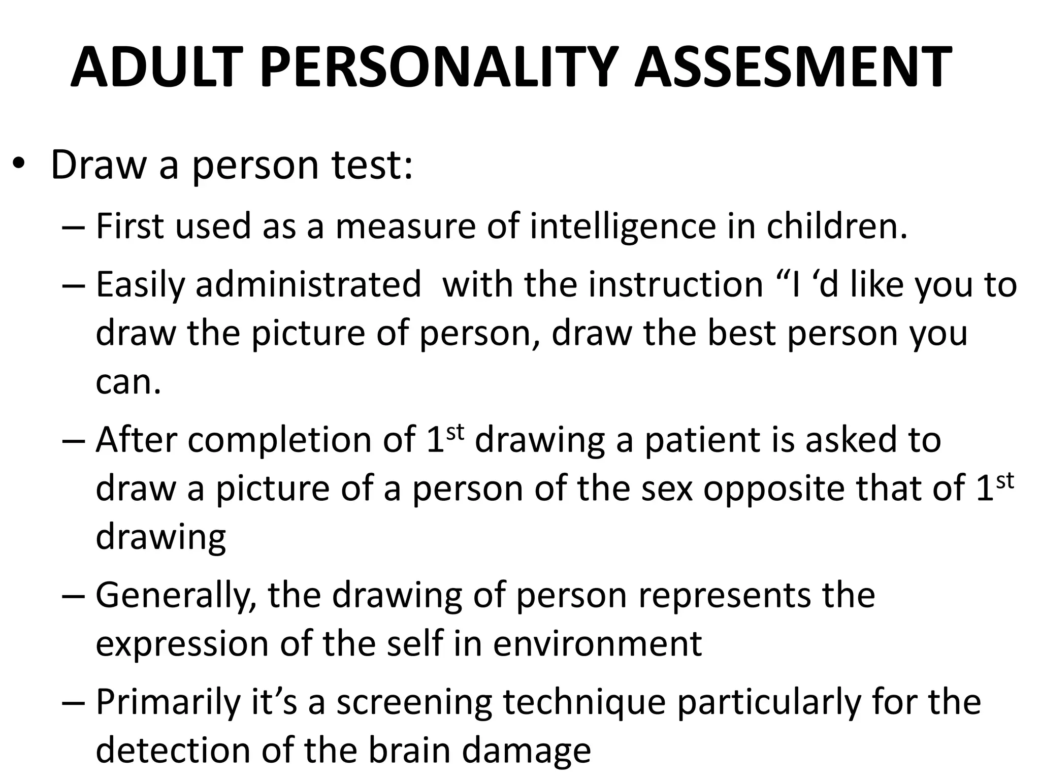 ADULT PERSONALITY ASSESMENT
• Draw a person test:
  – First used as a measure of intelligence in children.
  – Easily administrated with the instruction “I ‘d like you to
    draw the picture of person, draw the best person you
    can.
  – After completion of 1st drawing a patient is asked to
    draw a picture of a person of the sex opposite that of 1st
    drawing
  – Generally, the drawing of person represents the
    expression of the self in environment
  – Primarily it’s a screening technique particularly for the
    detection of the brain damage
 