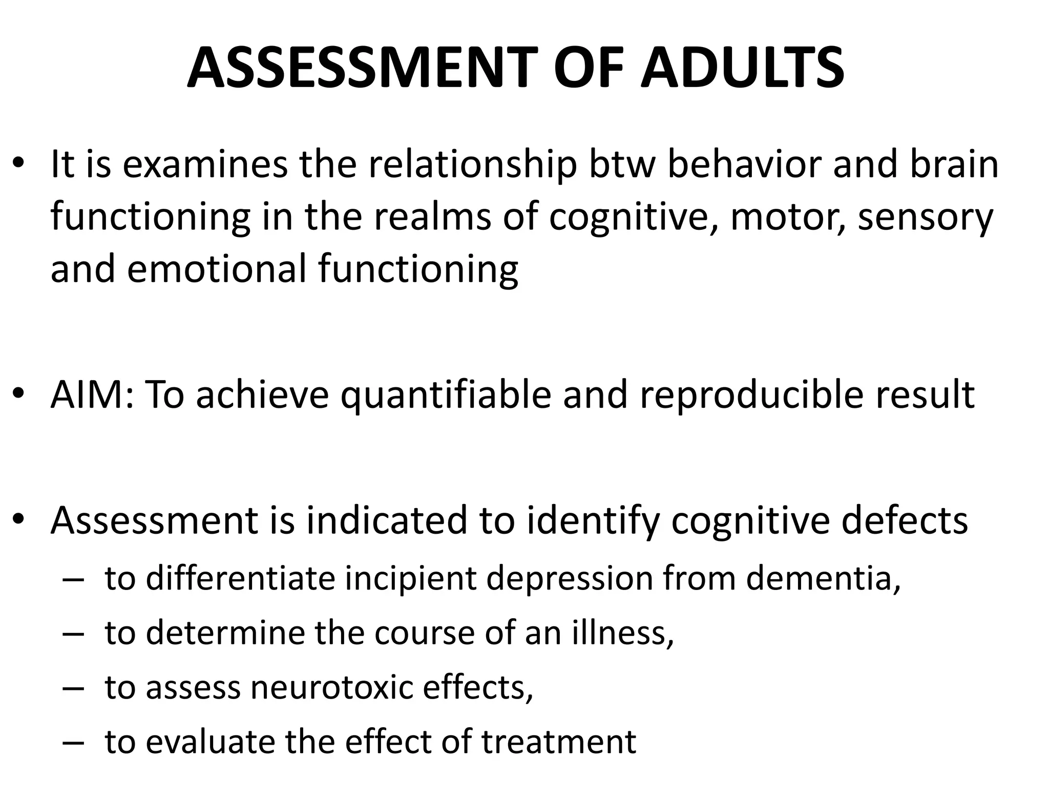 ASSESSMENT OF ADULTS
• It is examines the relationship btw behavior and brain
  functioning in the realms of cognitive, motor, sensory
  and emotional functioning

• AIM: To achieve quantifiable and reproducible result

• Assessment is indicated to identify cognitive defects
   –   to differentiate incipient depression from dementia,
   –   to determine the course of an illness,
   –   to assess neurotoxic effects,
   –   to evaluate the effect of treatment
 