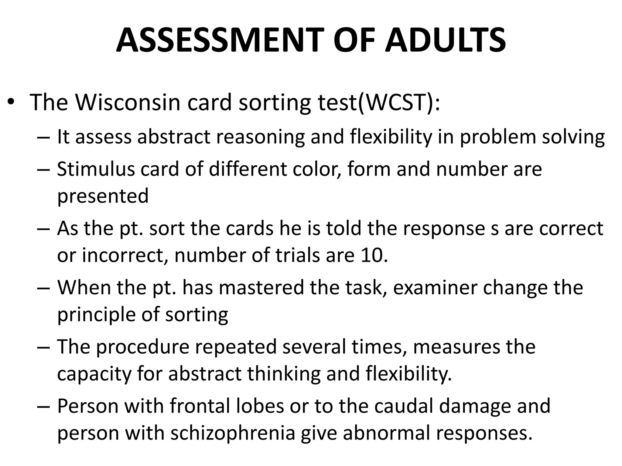 ASSESSMENT OF ADULTS
• The Wisconsin card sorting test(WCST):
  – It assess abstract reasoning and flexibility in problem solving
  – Stimulus card of different color, form and number are
    presented
  – As the pt. sort the cards he is told the response s are correct
    or incorrect, number of trials are 10.
  – When the pt. has mastered the task, examiner change the
    principle of sorting
  – The procedure repeated several times, measures the
    capacity for abstract thinking and flexibility.
  – Person with frontal lobes or to the caudal damage and
    person with schizophrenia give abnormal responses.
 