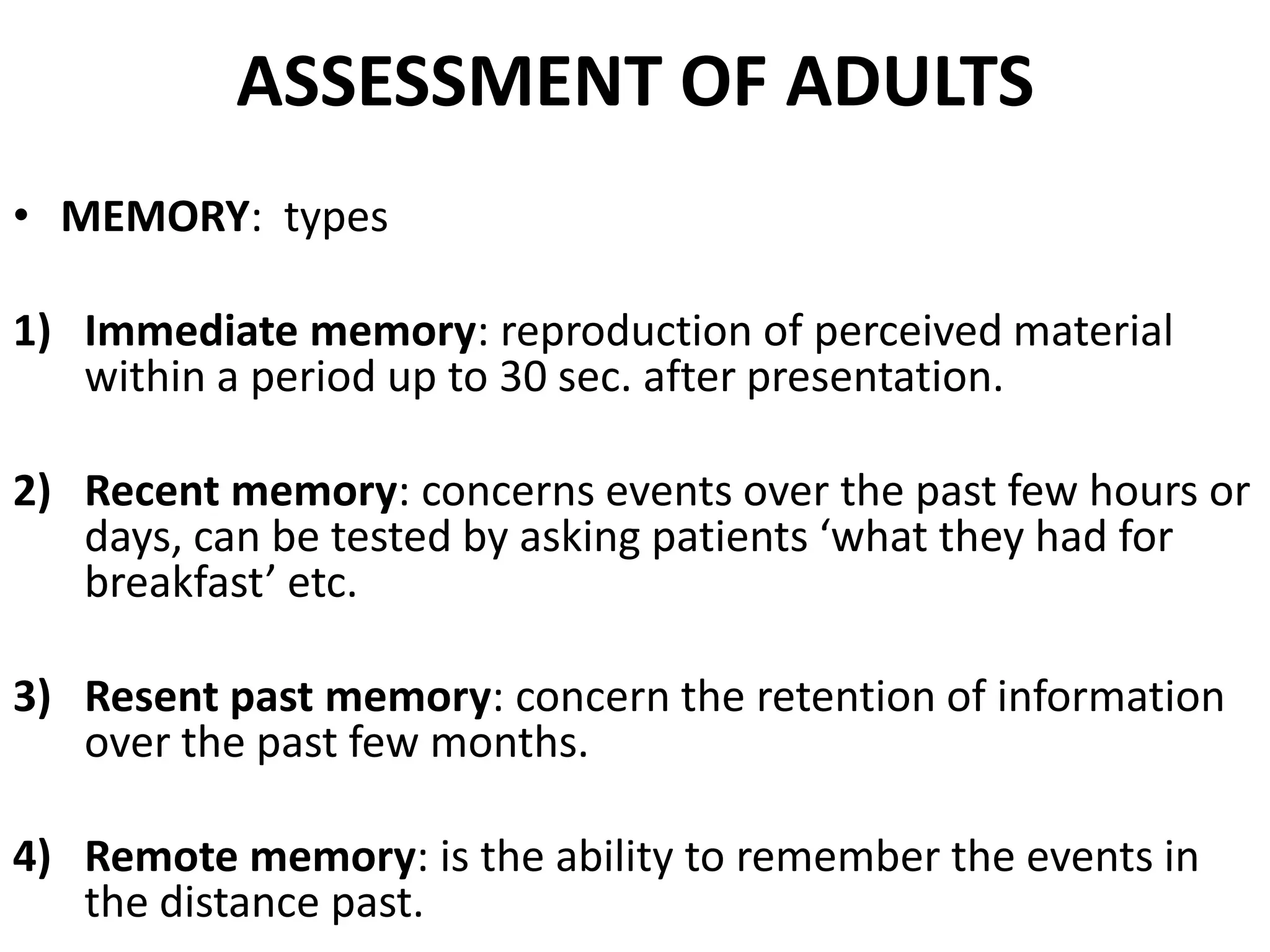 ASSESSMENT OF ADULTS
• MEMORY: types

1) Immediate memory: reproduction of perceived material
   within a period up to 30 sec. after presentation.

2) Recent memory: concerns events over the past few hours or
   days, can be tested by asking patients ‘what they had for
   breakfast’ etc.

3) Resent past memory: concern the retention of information
   over the past few months.

4) Remote memory: is the ability to remember the events in
   the distance past.
 