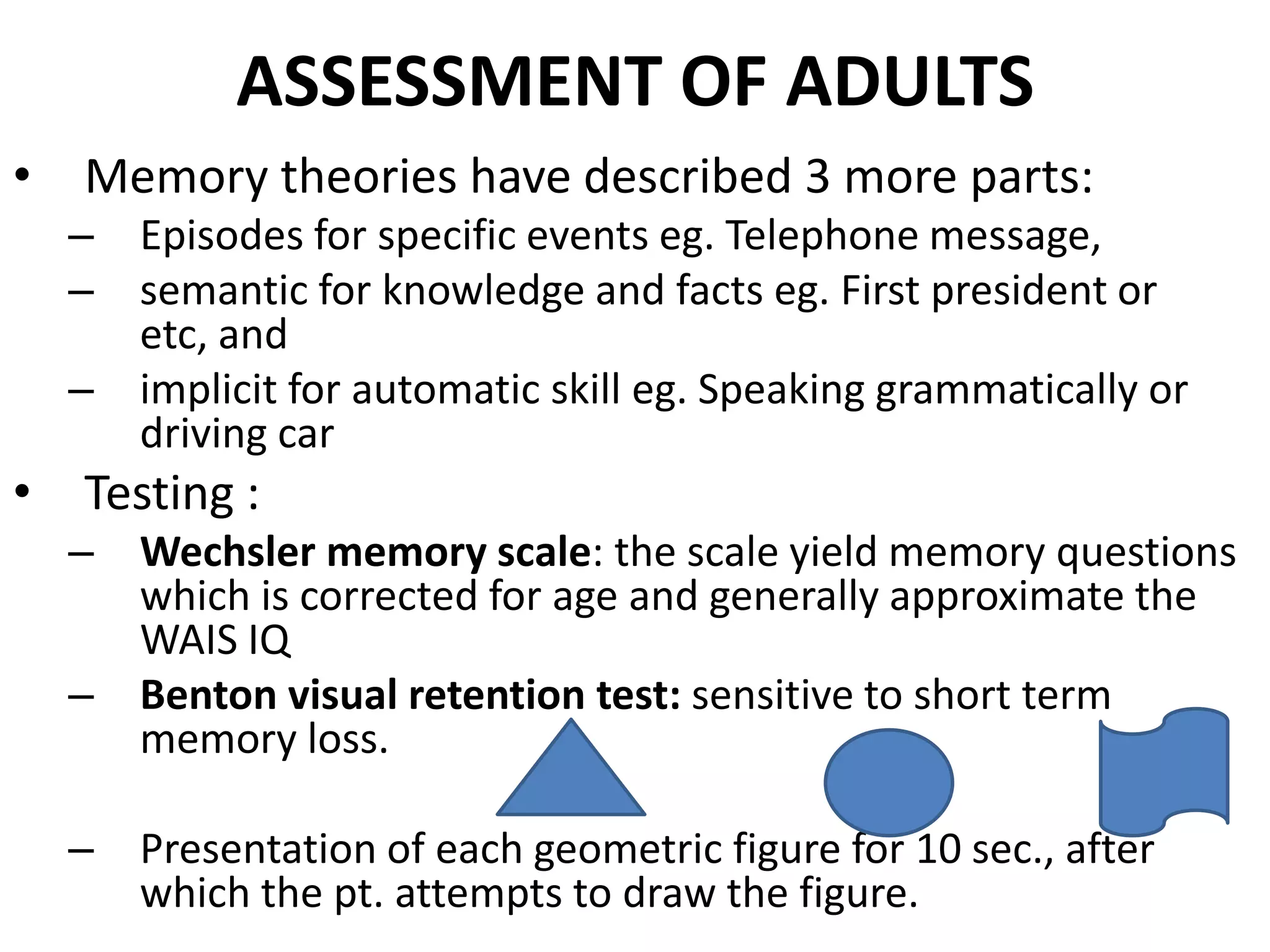 ASSESSMENT OF ADULTS
•   Memory theories have described 3 more parts:
    – Episodes for specific events eg. Telephone message,
    – semantic for knowledge and facts eg. First president or
      etc, and
    – implicit for automatic skill eg. Speaking grammatically or
      driving car
•   Testing :
    – Wechsler memory scale: the scale yield memory questions
      which is corrected for age and generally approximate the
      WAIS IQ
    – Benton visual retention test: sensitive to short term
      memory loss.

    – Presentation of each geometric figure for 10 sec., after
      which the pt. attempts to draw the figure.
 