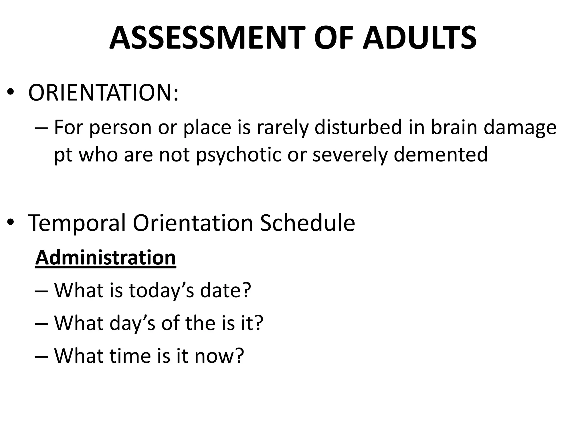 ASSESSMENT OF ADULTS
• ORIENTATION:
  – For person or place is rarely disturbed in brain damage
    pt who are not psychotic or severely demented


• Temporal Orientation Schedule
  Administration
  – What is today’s date?
  – What day’s of the is it?
  – What time is it now?
 