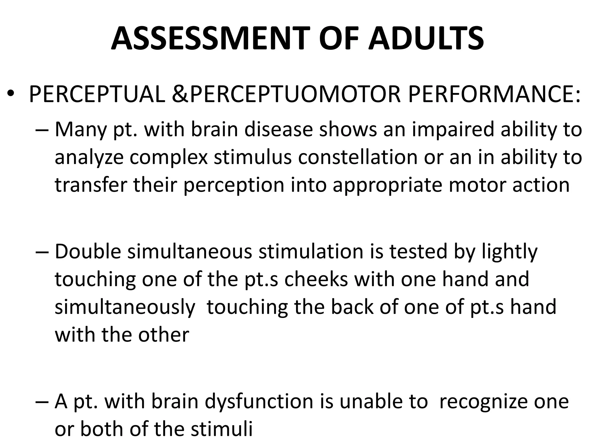 ASSESSMENT OF ADULTS
• PERCEPTUAL &PERCEPTUOMOTOR PERFORMANCE:
  – Many pt. with brain disease shows an impaired ability to
    analyze complex stimulus constellation or an in ability to
    transfer their perception into appropriate motor action

  – Double simultaneous stimulation is tested by lightly
    touching one of the pt.s cheeks with one hand and
    simultaneously touching the back of one of pt.s hand
    with the other

  – A pt. with brain dysfunction is unable to recognize one
    or both of the stimuli
 