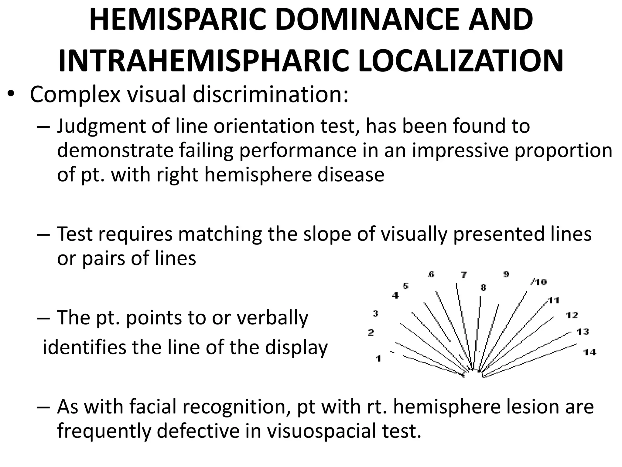 HEMISPARIC DOMINANCE AND
    INTRAHEMISPHARIC LOCALIZATION
• Complex visual discrimination:
  – Judgment of line orientation test, has been found to
    demonstrate failing performance in an impressive proportion
    of pt. with right hemisphere disease

  – Test requires matching the slope of visually presented lines
    or pairs of lines

  – The pt. points to or verbally
  identifies the line of the display

  – As with facial recognition, pt with rt. hemisphere lesion are
    frequently defective in visuospacial test.
 