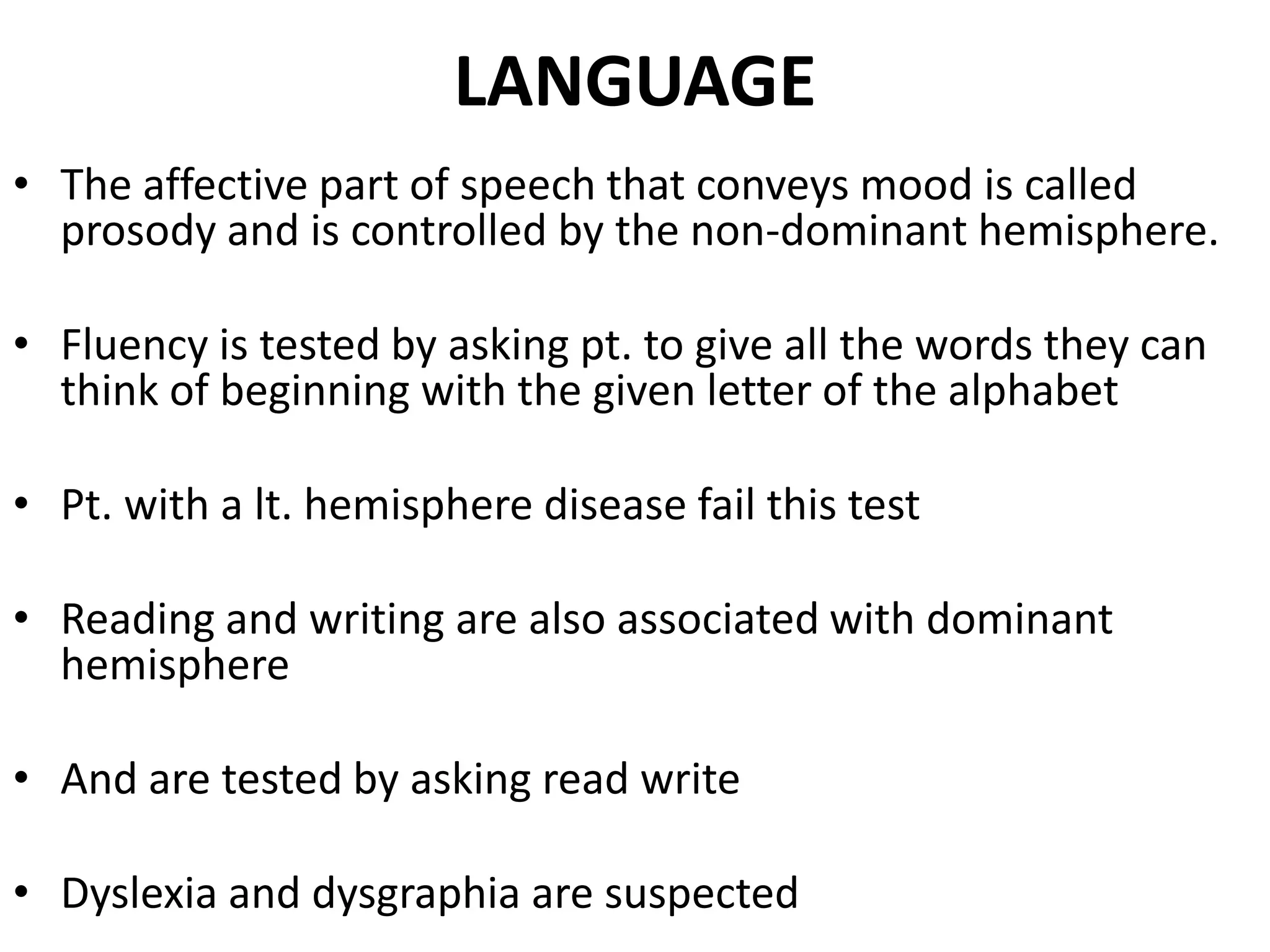 LANGUAGE
• The affective part of speech that conveys mood is called
  prosody and is controlled by the non-dominant hemisphere.

• Fluency is tested by asking pt. to give all the words they can
  think of beginning with the given letter of the alphabet

• Pt. with a lt. hemisphere disease fail this test

• Reading and writing are also associated with dominant
  hemisphere

• And are tested by asking read write

• Dyslexia and dysgraphia are suspected
 