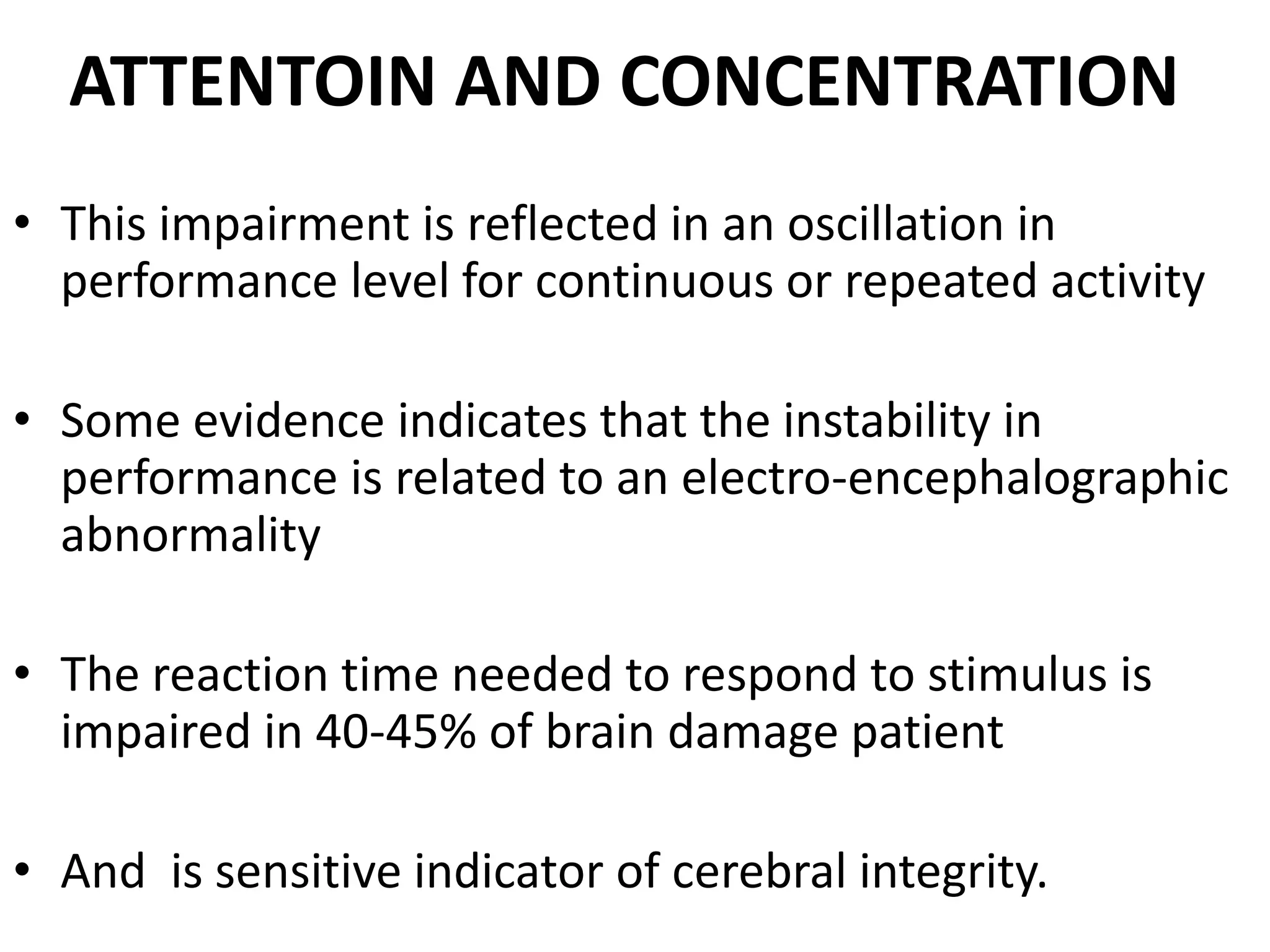 ATTENTOIN AND CONCENTRATION
• This impairment is reflected in an oscillation in
  performance level for continuous or repeated activity

• Some evidence indicates that the instability in
  performance is related to an electro-encephalographic
  abnormality

• The reaction time needed to respond to stimulus is
  impaired in 40-45% of brain damage patient

• And is sensitive indicator of cerebral integrity.
 