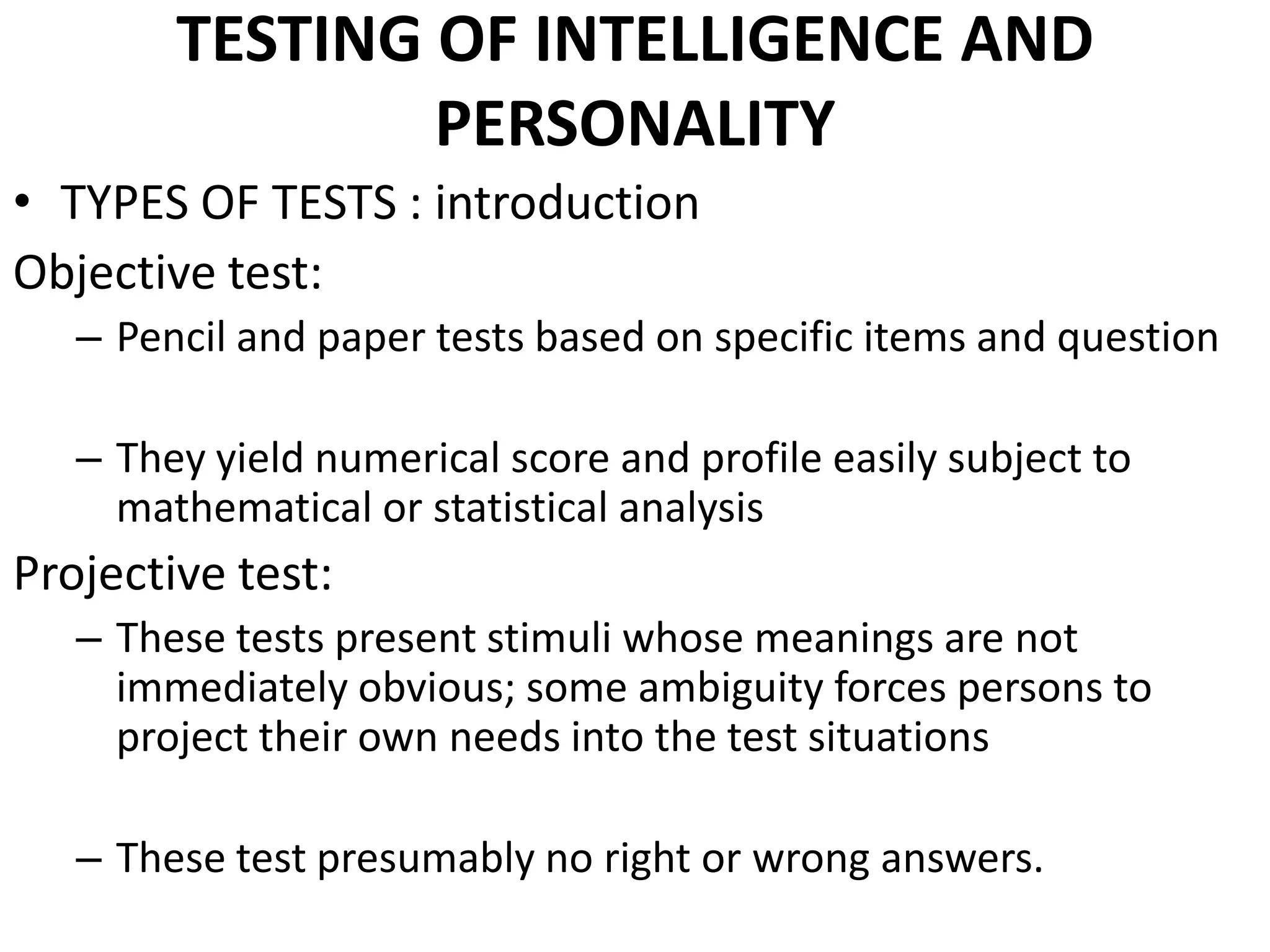 TESTING OF INTELLIGENCE AND
                PERSONALITY
• TYPES OF TESTS : introduction
Objective test:
   – Pencil and paper tests based on specific items and question

   – They yield numerical score and profile easily subject to
     mathematical or statistical analysis
Projective test:
   – These tests present stimuli whose meanings are not
     immediately obvious; some ambiguity forces persons to
     project their own needs into the test situations

   – These test presumably no right or wrong answers.
 