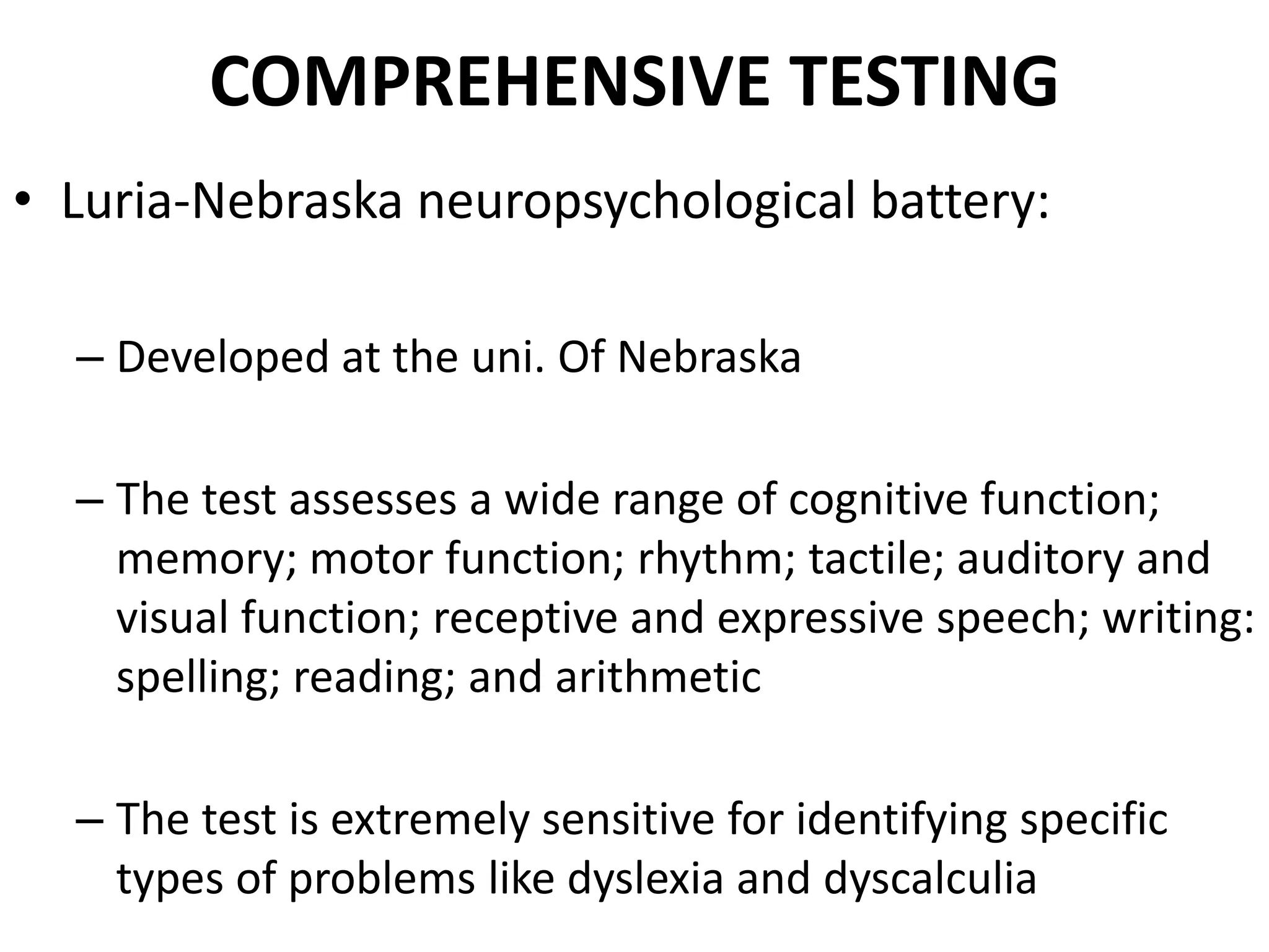 COMPREHENSIVE TESTING
• Luria-Nebraska neuropsychological battery:

  – Developed at the uni. Of Nebraska

  – The test assesses a wide range of cognitive function;
    memory; motor function; rhythm; tactile; auditory and
    visual function; receptive and expressive speech; writing:
    spelling; reading; and arithmetic

  – The test is extremely sensitive for identifying specific
    types of problems like dyslexia and dyscalculia
 