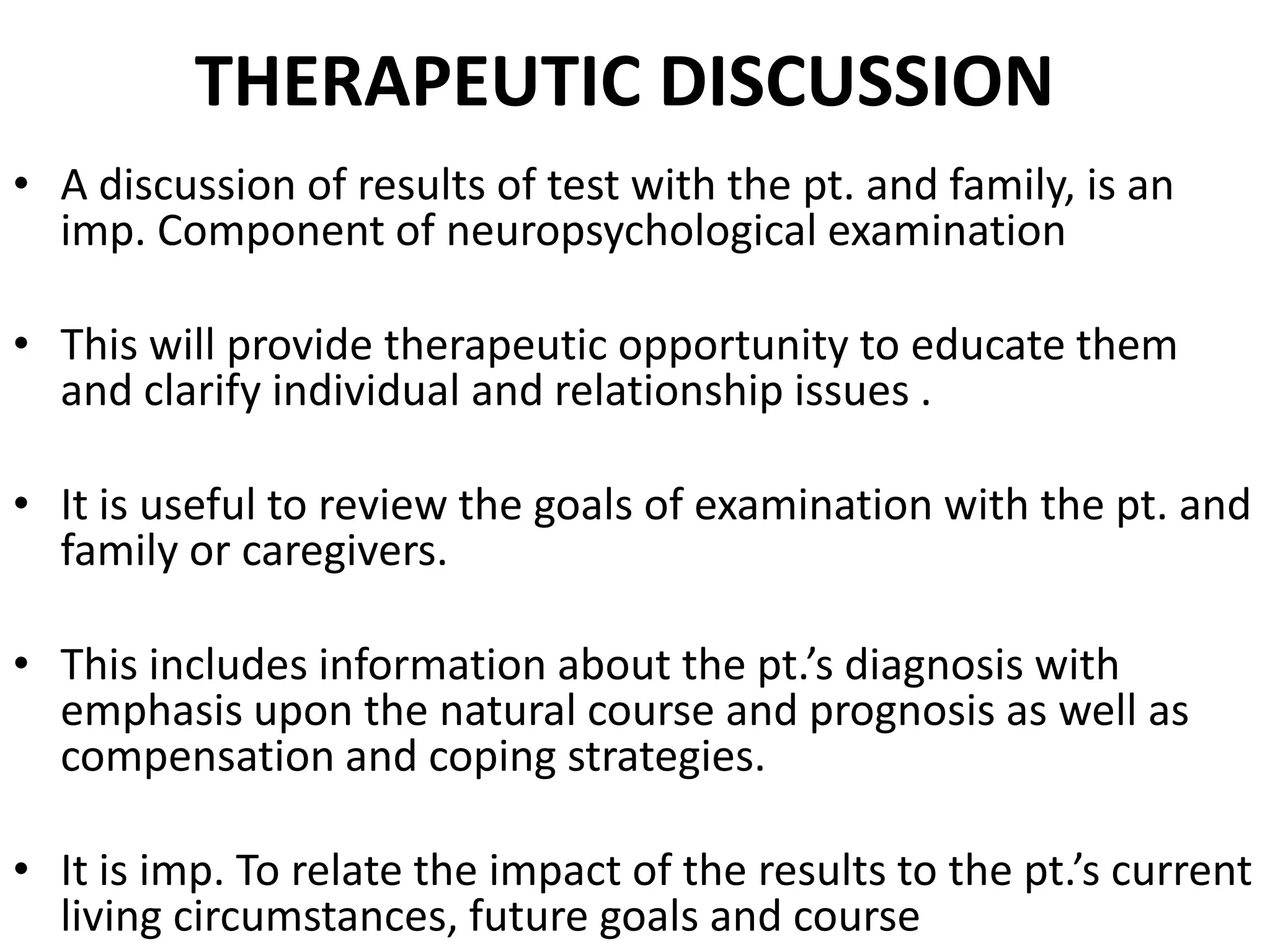 THERAPEUTIC DISCUSSION
• A discussion of results of test with the pt. and family, is an
  imp. Component of neuropsychological examination

• This will provide therapeutic opportunity to educate them
  and clarify individual and relationship issues .

• It is useful to review the goals of examination with the pt. and
  family or caregivers.

• This includes information about the pt.’s diagnosis with
  emphasis upon the natural course and prognosis as well as
  compensation and coping strategies.

• It is imp. To relate the impact of the results to the pt.’s current
  living circumstances, future goals and course
 