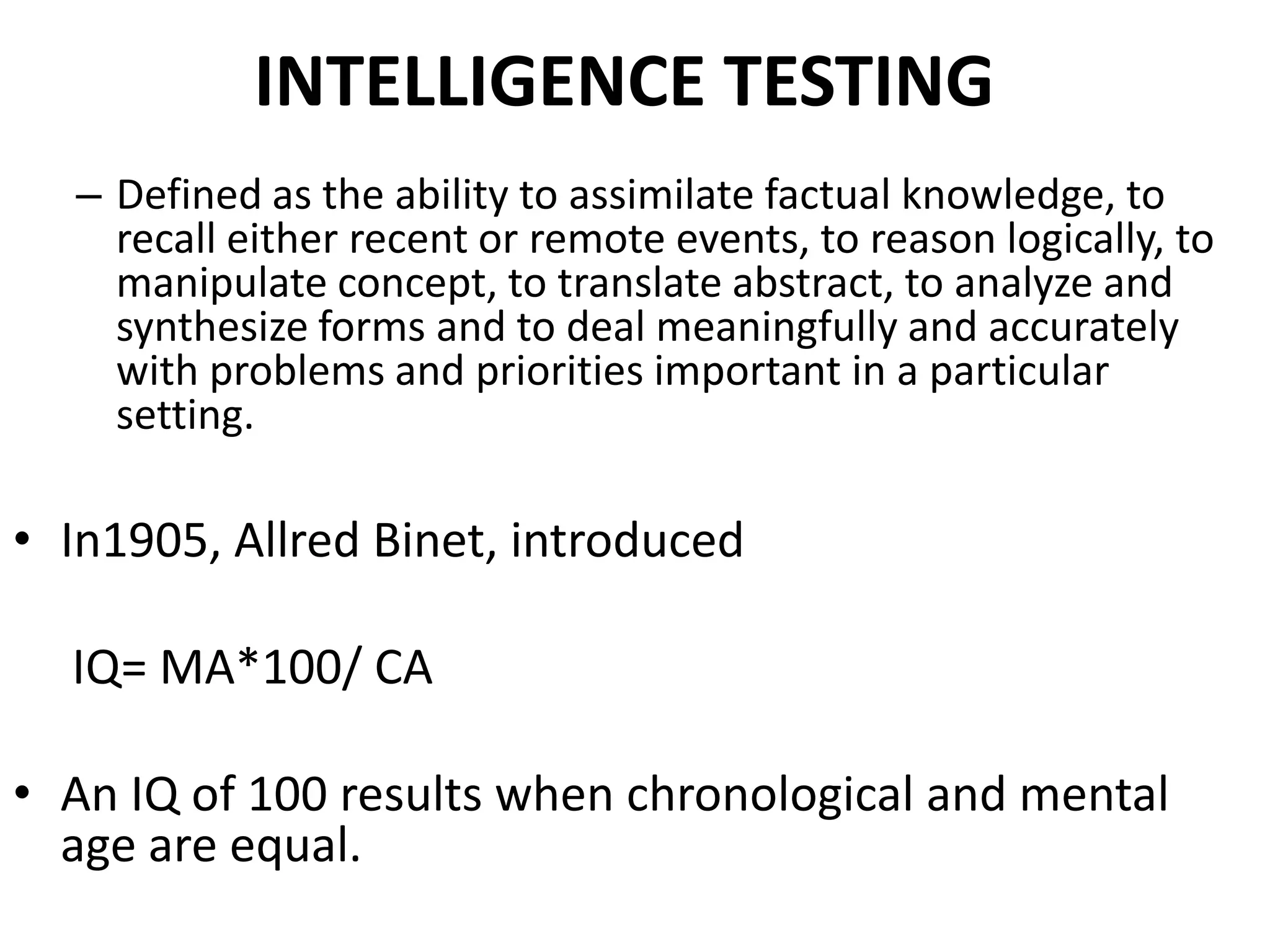 INTELLIGENCE TESTING
  – Defined as the ability to assimilate factual knowledge, to
    recall either recent or remote events, to reason logically, to
    manipulate concept, to translate abstract, to analyze and
    synthesize forms and to deal meaningfully and accurately
    with problems and priorities important in a particular
    setting.

• In1905, Allred Binet, introduced

  IQ= MA*100/ CA

• An IQ of 100 results when chronological and mental
  age are equal.
 