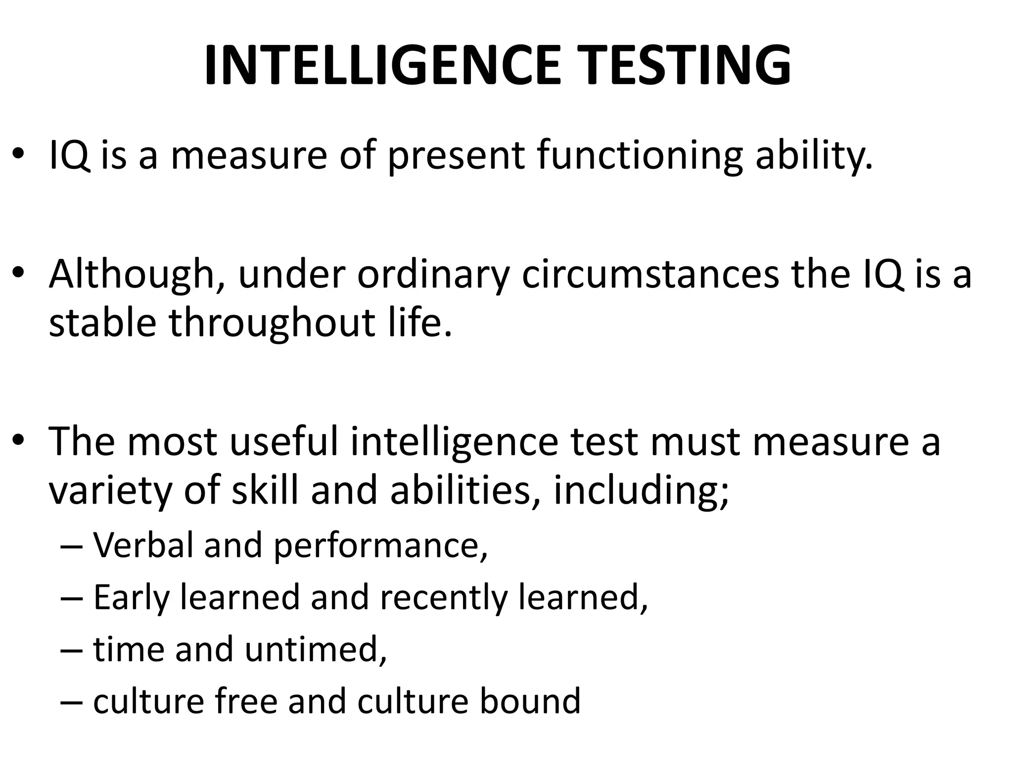 INTELLIGENCE TESTING
• IQ is a measure of present functioning ability.

• Although, under ordinary circumstances the IQ is a
  stable throughout life.

• The most useful intelligence test must measure a
  variety of skill and abilities, including;
  – Verbal and performance,
  – Early learned and recently learned,
  – time and untimed,
  – culture free and culture bound
 