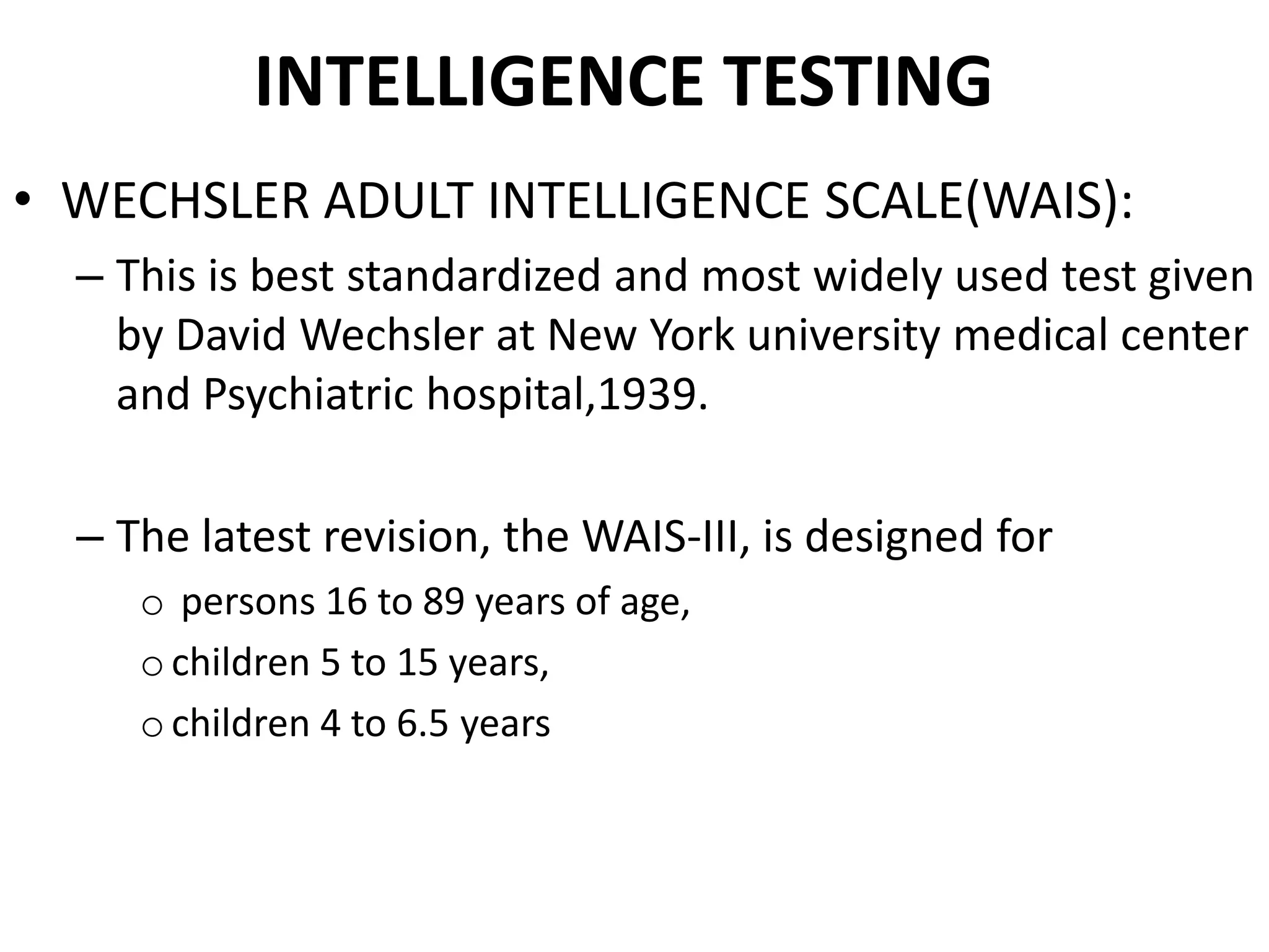 INTELLIGENCE TESTING
• WECHSLER ADULT INTELLIGENCE SCALE(WAIS):
  – This is best standardized and most widely used test given
    by David Wechsler at New York university medical center
    and Psychiatric hospital,1939.

  – The latest revision, the WAIS-III, is designed for
     o persons 16 to 89 years of age,
     o children 5 to 15 years,
     o children 4 to 6.5 years
 