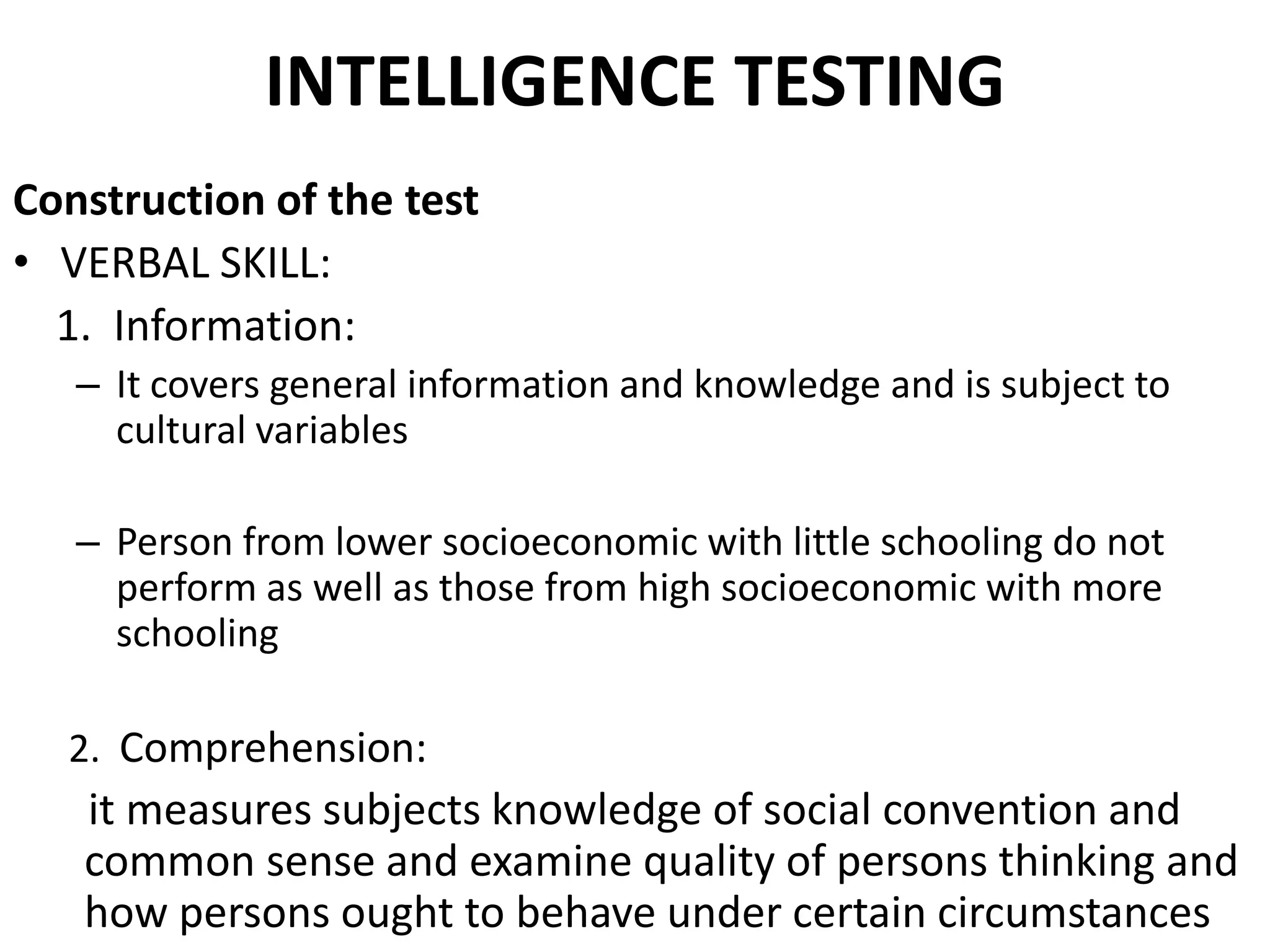 INTELLIGENCE TESTING
Construction of the test
• VERBAL SKILL:
  1. Information:
   – It covers general information and knowledge and is subject to
     cultural variables

   – Person from lower socioeconomic with little schooling do not
     perform as well as those from high socioeconomic with more
     schooling

  2. Comprehension:
   it measures subjects knowledge of social convention and
   common sense and examine quality of persons thinking and
   how persons ought to behave under certain circumstances
 