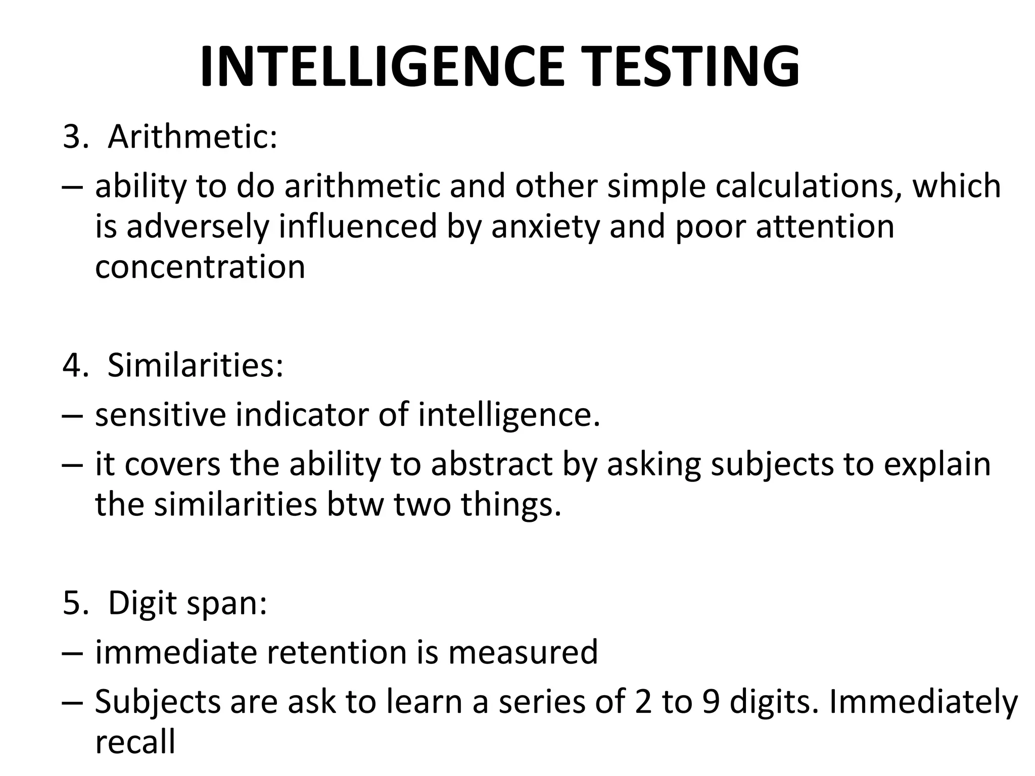 INTELLIGENCE TESTING
3. Arithmetic:
– ability to do arithmetic and other simple calculations, which
  is adversely influenced by anxiety and poor attention
  concentration

4. Similarities:
– sensitive indicator of intelligence.
– it covers the ability to abstract by asking subjects to explain
  the similarities btw two things.

5. Digit span:
– immediate retention is measured
– Subjects are ask to learn a series of 2 to 9 digits. Immediately
  recall
 
