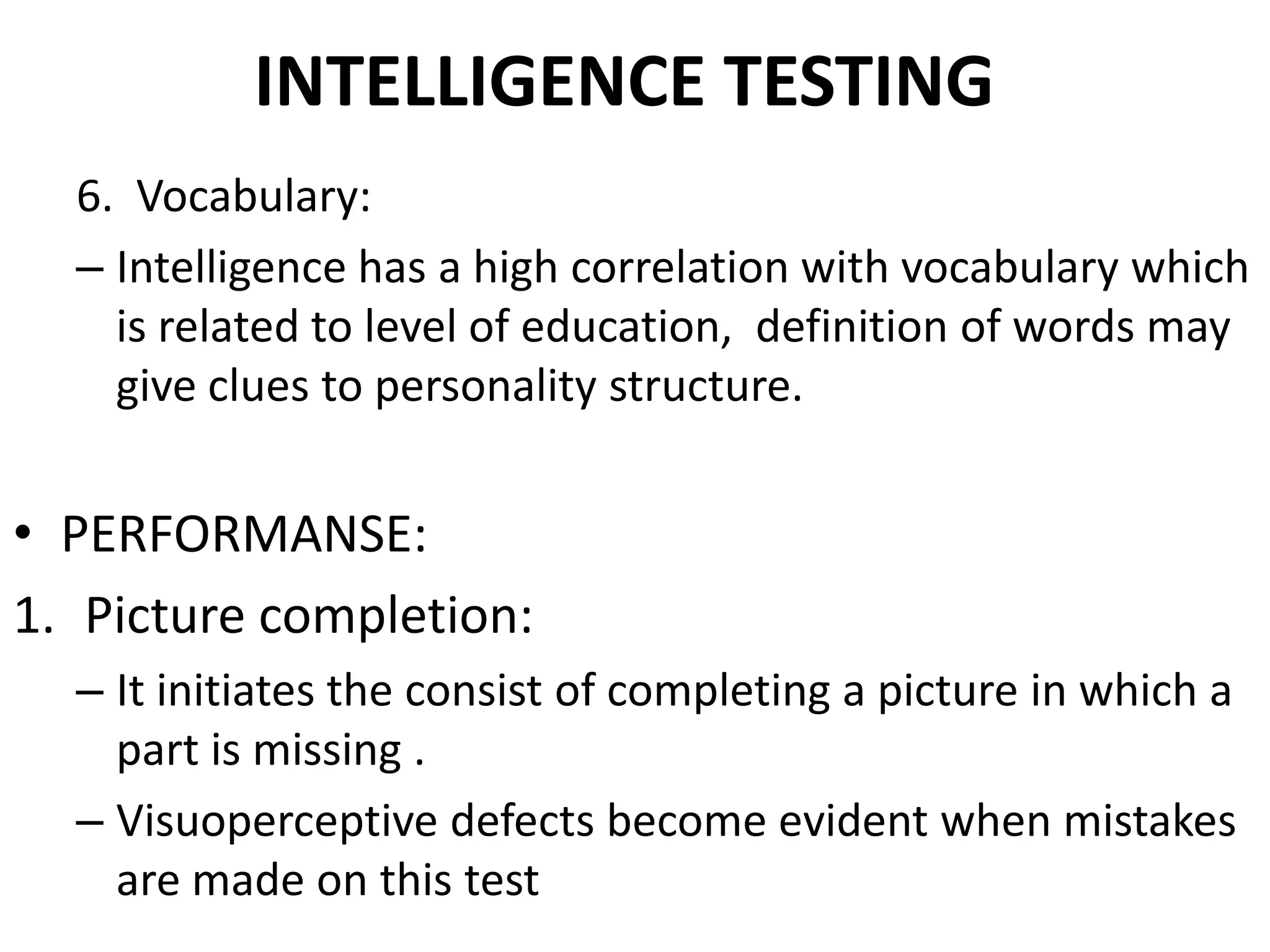 INTELLIGENCE TESTING
  6. Vocabulary:
  – Intelligence has a high correlation with vocabulary which
    is related to level of education, definition of words may
    give clues to personality structure.


• PERFORMANSE:
1. Picture completion:
  – It initiates the consist of completing a picture in which a
    part is missing .
  – Visuoperceptive defects become evident when mistakes
    are made on this test
 