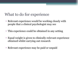 What to do for experience Relevant experience would be working closely with people that a clinical psychologist may see This experience could be obtained in any setting Equal weight is given to clinically-relevant experience obtained whilst carrying out research Relevant experience may be paid or unpaid 
