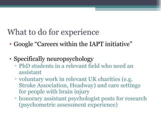 What to do for experience Google “Careers within the IAPT initiative”  Specifically neuropsychology  PhD students in a relevant field who need an assistant voluntary work in relevant UK charities (e.g. Stroke Association, Headway) and care settings for people with brain injury honorary assistant psychologist posts for research (psychometric assessment experience) 