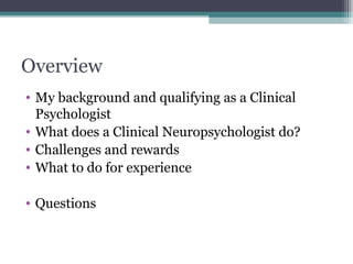 Overview My background and qualifying as a Clinical Psychologist What does a Clinical Neuropsychologist do?  Challenges and rewards What to do for experience Questions 