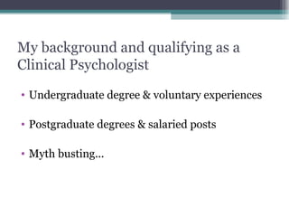 My background and qualifying as a Clinical Psychologist Undergraduate degree & voluntary experiences Postgraduate degrees & salaried posts Myth busting... 