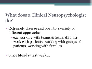 What does a Clinical Neuropsychologist do? Extremely diverse and open to a variety of different approaches  e.g. working with teams & leadership, 1:1 work with patients, working with groups of patients, working with families Since Monday last week.... 