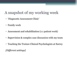 A snapshot of my working week ‘ Diagnostic Assessment Clinic’ Family work  Assessment and rehabilitation (1:1 patient work) Supervision & complex case discussion with my team Teaching the Trainee Clinical Psychologists at Surrey [Different settings] 