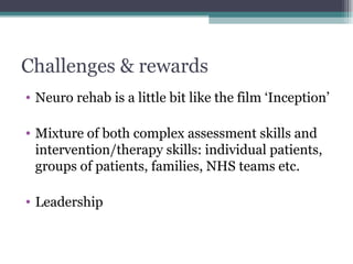 Challenges & rewards Neuro rehab is a little bit like the film ‘Inception’ Mixture of both complex assessment skills and intervention/therapy skills: individual patients, groups of patients, families, NHS teams etc.  Leadership 