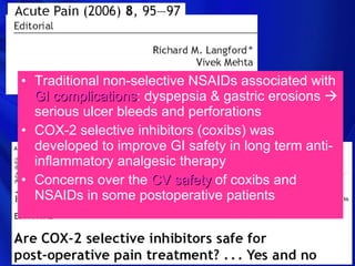 • Traditional non-selective NSAIDs associated with
  GI complications: dyspepsia & gastric erosions 
      complications
  serious ulcer bleeds and perforations
• COX-2 selective inhibitors (coxibs) was
  developed to improve GI safety in long term anti-
  inflammatory analgesic therapy
• Concerns over the CV safety of coxibs and
  NSAIDs in some postoperative patients
 