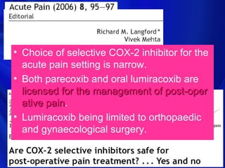 • Choice of selective COX-2 inhibitor for the
  acute pain setting is narrow.
• Both parecoxib and oral lumiracoxib are
  licensed for the management of post-oper
  ative pain.
        pain
• Lumiracoxib being limited to orthopaedic
  and gynaecological surgery.
 