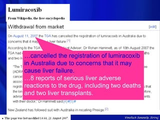…cancelled the registration of lumiracoxib
in Australia due to concerns that it may
cause liver failure.
…8 reports of serious liver adverse
reactions to the drug, including two deaths
and two liver transplants.


                                    Vimolluck Sanansilp, Siriraj
 