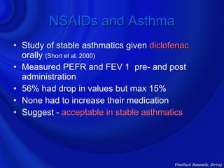 NSAIDs and Asthma
• Study of stable asthmatics given diclofenac
  orally (Short et al. 2000)
• Measured PEFR and FEV 1 pre- and post
  administration
• 56% had drop in values but max 15%
• None had to increase their medication
• Suggest - acceptable in stable asthmatics




                                         Vimolluck Sanansilp, Siriraj
 