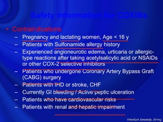 Safety Information for COXIBs
• Contraindications
  – Pregnancy and lactating women, Age < 16 y
  – Patients with Sulfonamide allergy history
  – Experienced angioneurotic edema, urticaria or allergic-
    type reactions after taking acetylsalicylic acid or NSAIDs
    or other COX-2 selective inhibitors
  – Patients who undergone Coronary Artery Bypass Graft
    (CABG) surgery
  – Patients with IHD or stroke, CHF
  – Currently GI bleeding / Active peptic ulceration
  – Patients who have cardiovascular risks
  – Patients with renal and hepatic impairment

                                                 Vimolluck Sanansilp, Siriraj
 