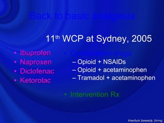 Back to basic analgesia

           11th WCP at Sydney, 2005
•   Ibuprofen    • Combination drugs
•   Naproxen       – Opioid + NSAIDs
•   Diclofenac     – Opioid + acetaminophen
•   Ketorolac      – Tramadol + acetaminophen

                 • Intervention Rx


                                     Vimolluck Sanansilp, Siriraj
 