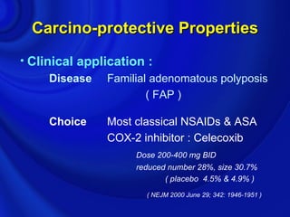 Carcino-protective Properties
• Clinical application :
      Disease Familial adenomatous polyposis
                      ( FAP )

     Choice    Most classical NSAIDs & ASA
               COX-2 inhibitor : Celecoxib
                    Dose 200-400 mg BID
                    reduced number 28%, size 30.7%
                           ( placebo 4.5% & 4.9% )
                      ( NEJM 2000 June 29; 342: 1946-1951 )
 