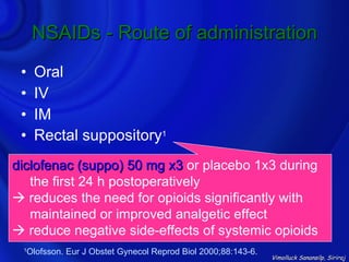 NSAIDs - Route of administration
 •    Oral
 •    IV
 •    IM
 •    Rectal suppository1
diclofenac (suppo) 50 mg x3 or placebo 1x3 during
   the first 24 h postoperatively
 reduces the need for opioids significantly with
   maintained or improved analgetic effect
 reduce negative side-effects of systemic opioids
 1
     Olofsson. Eur J Obstet Gynecol Reprod Biol 2000;88:143-6.
                                                                 Vimolluck Sanansilp, Siriraj
 