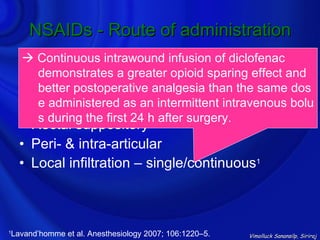 NSAIDs - Route of administration
      Continuous intrawound infusion of diclofenac
    • Oral
       demonstrates a greater opioid sparing effect and
    • IV
       better postoperative analgesia than the same dos
    • IM administered as an intermittent intravenous bolu
       e
       s during the first 24 h after surgery.
    • Rectal suppository
    • Peri- & intra-articular
    • Local infiltration – single/continuous1



Lavand’homme et al. Anesthesiology 2007; 106:1220–5.
1
                                                       Vimolluck Sanansilp, Siriraj
 