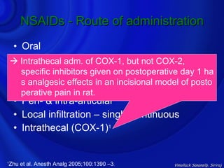 NSAIDs - Route of administration
    • Oral
    • IV
     Intrathecal adm. of COX-1, but not COX-2,
    • specific inhibitors given on postoperative day 1 ha
       IM
      s analgesic effects in an incisional model of posto
    • Rectal suppository
      perative pain in rat.
    • Peri- & intra-articular
    • Local infiltration – single/continuous
    • Intrathecal (COX-1)1


Zhu et al. Anesth Analg 2005;100:1390 –3.
1
                                              Vimolluck Sanansilp, Siriraj
 